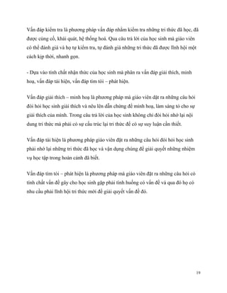 Vấn đáp kiểm tra là phương pháp vấn đáp nhằm kiểm tra những tri thức đã học, đã
được củng cố, khái quát, hệ thống hoá. Qua câu trả lời của học sinh mà giáo viên
có thể đánh giá và họ tự kiểm tra, tự đánh giá những tri thức đã được lĩnh hội một
cách kịp thời, nhanh gọn.
- Dựa vào tính chất nhận thức của học sinh mà phân ra vấn đáp giải thích, minh
hoạ, vấn đáp tái hiện, vấn đáp tìm tòi – phát hiện.
Vấn đáp giải thích – minh hoạ là phương pháp mà giáo viên dặt ra những câu hỏi
đòi hỏi học sinh giải thích và nêu lên dẫn chứng để minh hoạ, làm sáng tỏ cho sự
giải thích của mình. Trong câu trả lời của học sinh không chỉ đòi hỏi nhớ lại nội
dung tri thức mà phải có sự cấu trúc lại tri thức để có sự suy luận cần thiết.
Vấn đáp tái hiện là phương pháp giáo viên đặt ra những câu hỏi đòi hỏi học sinh
phải nhớ lại những tri thức đã học và vận dụng chúng để giải quyết những nhiệm
vụ học tập trong hoàn cảnh đã biết.
Vấn đáp tìm tòi – phát hiện là phương pháp mà giáo viên đặt ra những câu hỏi có
tính chất vấn đề gây cho học sinh gặp phải tình huống có vấn đề và qua đó họ có
nhu cầu phải lĩnh hội tri thức mới để giải quyết vấn đề đó.

19

 