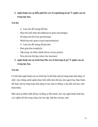 2. nghệ thuật của sự diễn giải(The art of explaining) là gì? Ý nghĩa của nó
trong dạy học.
Trả lời:
 Làm cho đối tượng dễ hiểu:
- Dựa trên kiến thức đã có(Based on prior knowledge).
- Sử dụng câu hỏi (use questioning)
- Minh họa trực quan (visual representation)
 Làm cho đối tượng dễ ghi nhớ:
- Đơn giản hóa (simplyfy)
- Tập trung vào điểm chính (focus on key points)
- Nêu cấu trúc bài dạy (show the structure)
3. nghệ thuật của sự trình bày(The art of showing) là gì? Ý nghĩa của nó
trong dạy học.
Trả lời:
Có thể hiểu nghệ thuật của sự trình bày là thể hiện một kỹ năng hoặc khả năng về
chất: việc chứng minh ngầm được biểu diễn như thế nào cho người học thực hành,
thể hiện một kỹ năng hoặc khả năng trí tuệ: đưa ra những ví dụ mẫu cho học sinh
tham khảo.
Một cách tự nhiên nhất để học là bằng sự bắt chước, bởi vậy nghệ thuật trình bày
có ý nghĩa rất lớn trong công việc học tập, tiếp thu của học sinh.

20

 