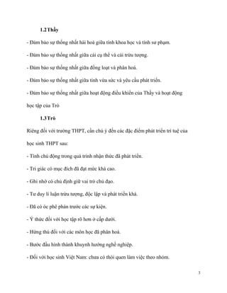 1.2 Thầy
- Đảm bảo sự thống nhất hài hoà giữa tính khoa học và tính sư phạm.
- Đảm bảo sự thống nhất giữa cái cụ thể và cái trừu tượng.
- Đảm bảo sự thống nhất giữa đồng loạt và phân hoá.
- Đảm bảo sự thống nhất giữa tính vừa sức và yêu cầu phát triển.
- Đảm bảo sự thống nhất giữa hoạt động điều khiển của Thầy và hoạt động
học tập của Trò
1.3 Trò
Riêng đối với trường THPT, cần chú ý đến các đặc điểm phát triển trí tuệ của
học sinh THPT sau:
- Tính chủ động trong quá trình nhận thức đã phát triển.
- Tri giác có mục đích đã đạt mức khá cao.
- Ghi nhớ có chủ định giữ vai trò chủ đạo.
- Tư duy lí luận trừu tượng, độc lập và phát triển khá.
- Đã có óc phê phán trước các sự kiện.
- Ý thức đối với học tập rõ hơn ở cấp dưới.
- Hứng thú đối với các môn học đã phân hoá.
- Bước đầu hình thành khuynh hướng nghề nghiệp.
- Đối với học sinh Việt Nam: chưa có thói quen làm việc theo nhóm.
3

 