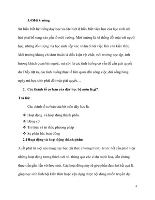 1.4 Môi trường
Sự hiểu biết hệ thống dạy học và đặc biệt là hiểu biết việc học của học sinh đòi
hỏi phải bổ sung vào yếu tố môi trường. Môi trường là hệ thống đối mặt với người
học, những đối tượng mà học sinh tiếp xúc nhằm đi tới việc làm chủ kiến thức.
Môi trường không chỉ đơn thuần là điều kiện vật chất, môi trường học tập, ảnh
hưởng khách quan bên ngoài, mà còn là các tình huống có vấn đề cần giải quyết
do Thầy đặt ra, các tình huống thực tế liên quan đến công việc, đời sống hàng
ngày mà học sinh phải đối mặt giải quyết, ...
2. Các thành tố cơ bản của dậy học bộ môn là gì?
Trả lời:
Các thành tố cơ bản của bộ môn dậy học là:
 Hoạt động và hoạt động thành phần.
 Động cơ
 Tri thức và tri thức phương pháp
 Sự phân bậc hoạt động
2.1 Hoạt động và hoạt động thành phần:
Xuất phát từ một nội dung dạy học (tri thức chương trình), trước hết cần phát hiện
những hoạt động tương thích với nó, thông qua các ví dụ minh hoạ, dẫn chứng
thực tiễn gắn liền với học sinh. Các hoạt động này sẽ góp phần đem lại kết quả là
giúp học sinh lĩnh hội kiến thức hoặc vận dụng được nội dung muốn truyền đạt.

4

 