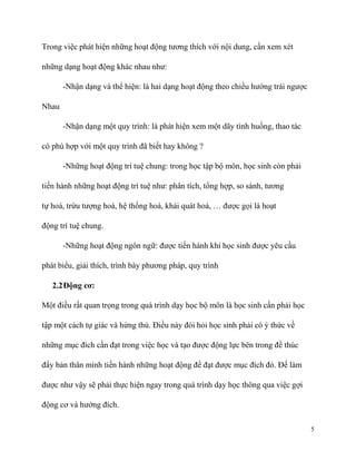 Trong việc phát hiện những hoạt động tương thích với nội dung, cần xem xét
những dạng hoạt động khác nhau như:
-Nhận dạng và thể hiện: là hai dạng hoạt động theo chiều hướng trái ngược
Nhau
-Nhận dạng một quy trình: là phát hiện xem một dãy tình huống, thao tác
có phù hợp với một quy trình đã biết hay không ?
-Những hoạt động trí tuệ chung: trong học tập bộ môn, học sinh còn phải
tiến hành những hoạt động trí tuệ như: phân tích, tổng hợp, so sánh, tương
tự hoá, trừu tượng hoá, hệ thống hoá, khái quát hoá, … được gọi là hoạt
động trí tuệ chung.
-Những hoạt động ngôn ngữ: được tiến hành khi học sinh được yêu cầu
phát biểu, giải thích, trình bày phương pháp, quy trình
2.2 Động cơ:
Một điều rất quan trọng trong quá trình dạy học bộ môn là học sinh cần phải học
tập một cách tự giác và hứng thú. Điều này đòi hỏi học sinh phải có ý thức về
những mục đích cần đạt trong việc học và tạo được động lực bên trong để thúc
đẩy bản thân mình tiến hành những hoạt động để đạt được mục đích đó. Để làm
được như vậy sẽ phải thực hiện ngay trong quá trình dạy học thông qua việc gợi
động cơ và hướng đích.
5

 