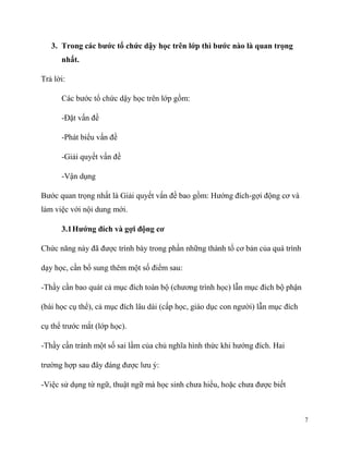 3. Trong các bước tổ chức dậy học trên lớp thì bước nào là quan trọng
nhất.
Trả lời:
Các bước tổ chức dậy học trên lớp gồm:
-Đặt vấn đề
-Phát biểu vấn đề
-Giải quyết vấn đề
-Vận dụng
Bước quan trọng nhất là Giải quyết vấn đề bao gồm: Hướng đích-gợi động cơ và
làm việc với nội dung mới.
3.1 Hướng đích và gợi động cơ
Chức năng này đã được trình bày trong phần những thành tố cơ bản của quá trình
dạy học, cần bổ sung thêm một số điểm sau:
-Thầy cần bao quát cả mục đích toàn bộ (chương trình học) lẫn mục đích bộ phận
(bài học cụ thể), cả mục đích lâu dài (cấp học, giáo dục con người) lẫn mục đích
cụ thể trước mắt (lớp học).
-Thầy cần tránh một số sai lầm của chủ nghĩa hình thức khi hướng đích. Hai
trường hợp sau đây đáng được lưu ý:
-Việc sử dụng từ ngữ, thuật ngữ mà học sinh chưa hiểu, hoặc chưa được biết

7

 