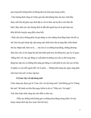 qua trong khi hướng đích sẽ không đem lại hiệu quả mong muốn.
-Việc hướng đích cũng sẽ ít hiệu quả nếu như không làm cho học sinh thấy
được mối liên hệ giữa mục đích đặt ra với tri thức mà họ đã có (tri thức đã
biết). Bản chất của việc hướng đích là dẫn dắt người học đi từ giới hạn của
điều đã biết chuyển sang điều chưa biết.
-Thầy cần chú ý không phải chỉ gợi động cơ cho những hoạt động hoặc chủ đề cụ
thể, như tìm giải thuật sắp xếp mảng một chiều theo thứ tự tăng dần, hình thành
thủ tục nhập/xuất, hàm xử lí, … mà còn có cả những hoạt động, những phương
thức làm việc có tác dụng lâu dài như khái quát hoá, hệ thống hoá, quy lạ về quen,
-Đồng thời với việc gợi động cơ xuất phát từ những yêu cầu cụ thể trong hoạt
động học tập còn có những khả năng gợi động cơ xuất phát từ yêu cầu của xã hội,
từ nghĩa vụ của mỗi người đối với tổ quốc, ... Những khả năng này ngày càng phát
triển theo lứa tuổi và theo cấp học.
3.2 Làm việc với nội dung mới
Chức năng này được gọi là “Làm việc với nội dung mới” chứ không gọi là “Giảng
bài mới” để tránh sự hiểu lầm nguy hiểm là chỉ có “Thầy nói, Trò nghe”.
Việc thực hiện chức năng này nên diễn ra như sau:
-Thầy tạo những tình huống gợi ra những hoạt động tương thích với nội
dung vàmục đích dạy học (mục tiêu bài học).

8

 