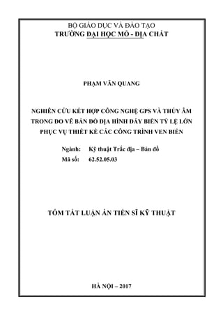 BỘ GIÁO DỤC VÀ ĐÀO TẠO
TRƯỜNG ĐẠI HỌC MỎ - ĐỊA CHẤT
PHẠM VĂN QUANG
NGHIÊN CỨU KẾT HỢP CÔNG NGHỆ GPS VÀ THỦY ÂM
TRONG ĐO VẼ BẢN ĐỒ ĐỊA HÌNH ĐÁY BIỂN TỶ LỆ LỚN
PHỤC VỤ THIẾT KẾ CÁC CÔNG TRÌNH VEN BIỂN
Ngành: Kỹ thuật Trắc địa – Bản đồ
Mã số: 62.52.05.03
TÓM TẮT LUẬN ÁN TIẾN SĨ KỸ THUẬT
HÀ NỘI – 2017
 