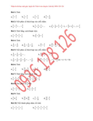Nhận ôn thi học sinh giỏi, luyện thi 5 lên 6 vào chuyên. Liên hệ: 0936 128 126 
Bài 1: Tính: 
a, 
3 
7 
+ 
2 
7 
b, 
1 
9 
+ 
5 
9 
c, 
2 
3 
+ 
5 
8 
d, 
4 
9 
+ 
5 
12 
Bài 2: Viết phân số thích hợp vào chỗ chấm: 
a, 
5 
9 
+ 
4 
7 
= ... + 
5 
9 
b, 
3 
5 
+ 
3 
8 
= 
3 
8 
+ ... c, ( 
1 
3 
+ 
1 
5 
) + 
2 
7 
= 
1 
3 
+ (...+ 
2 
7 
) = ( 
1 
3 
+... ) + 
1 
5 
Bài 3: Tính bằng cách thuận tiện: 
a, 
1 
3 
+ 
8 
9 
+ 
2 
3 
+ 
1 
9 
b, ( 
2 
5 
+ 
3 
4 
) + 
1 
4 
Bài 4: Tính: 
a, 
4 
17 
+ 
3 
17 
d, 
3 
19 
+ 
5 
19 
+ 
7 
19 
c, 
11 
7 
+ 
3 
7 
d, 
19 
11 
+ 
2 
11 
+ 
1 
11 
Bài 5: Viết phân số thích hợp vào chỗ chấm: 
a, 
4 
13 
+ 
5 
13 
= 
5 
13 
+ ... b, 
15 
7 
+ 
3 
7 
= ... + 
15 
7 
c, 
3 
47 
+ 
2 
47 
+ 
4 
47 
= 
4 
47 
+ ... + 
3 
47 
d, 
푚 
5 
+ 
푛 
5 
+ 
푘 
5 
= ... + 
푛 
5 
+ 
푚 
5 
(m > n > k > 0) 
Bài 6: Tính: 
a, 
7 
9 
- 
4 
9 
b, 
11 
12 
- 
5 
12 
c, 
6 
7 
- 
3 
4 
d, 
17 
18 
- 
4 
9 
Bài 7: Tính bằng cách thuận tiện: 
a, 
5 
9 
- 
3 
7 
+ 
4 
9 
- 
2 
7 
b, 
15 
16 
- 
3 
8 
+ 
9 
16 
- 
7 
8 
Bài 8: Tìm phân số 
푎 
푏 
biết: 
a, 
푎 
푏 
+ 
2 
9 
= 
3 
7 
b, 
5 
3 
- 
푎 
푏 
= 
3 
2 
Bài 9: Tính: 
a, 
4 
5 
× 
3 
8 
b, 
12 
17 
× 
34 
53 
c, 
5 
7 
: 
3 
14 
d, 
12 
25 
: 
4 
5 
Bài 10: Viết thành phép nhân rồi tính: 
a, 
1 
3 
+ 
1 
3 
+ 
1 
3 
+ 
1 
3 
b, 
3 
5 
+ 
3 
5 
+ 
3 
5 
+ 
3 
5 
+ 
3 
5 
 