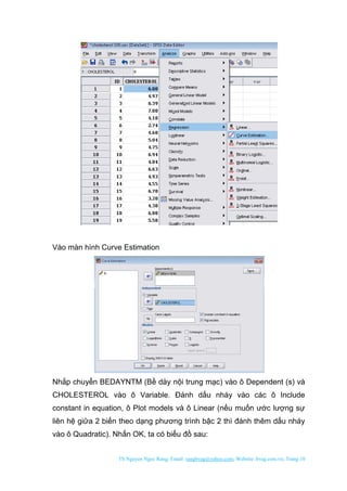 TS Nguyen Ngoc Rang; Email: rangbvag@yahoo.com; Website: bvag.com.vn; Trang:10
Vào màn hình Curve Estimation
Nhắp chuyển BEDAYNTM (Bề dày nội trung mạc) vào ô Dependent (s) và
CHOLESTEROL vào ô Variable. Đánh dấu nháy vào các ô Include
constant in equation, ô Plot models và ô Linear (nếu muốn ước lượng sự
liên hệ giữa 2 biến theo dạng phương trình bậc 2 thì đánh thêm dấu nháy
vào ô Quadratic). Nhấn OK, ta có biểu đồ sau:
 