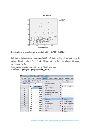 TS Nguyen Ngoc Rang; Email: rangbvag@yahoo.com; Website: bvag.com.vn; Trang:11
Đây là phương trình hồi qui tuyến tính với y= 0,748 + 0,062x
Giả định x ( cholesterol máu) là một biến cố định, không có sai sót trong đo
lường. Giả định này không có vấn đề nếu bệnh nhân được đo ở một phòng
thí nghiệm chuẩn.
Các giả định còn lại thực hiện trong SPSS như sau:
Vào menu: Analyze> Regression> Linear...
 