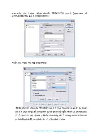TS Nguyen Ngoc Rang; Email: rangbvag@yahoo.com; Website: bvag.com.vn; Trang:12
Vào màn hình Linear, Nhắp chuyển BEDAYNTM qua ô Dependent và
CHOLESTEROL qua ô Independent(s)
Nhấn nút Plots, mở hộp thoại Plots:
Nhấp chuyển phần dư *ZRESID vào ô X (trục hoành) và giá trị dự đoán
vào ô Y (trục tung) để xem phân dư có phân bố ngẫu nhiên và phương sai
có cố định cho mọi trị của xi. Nhấn dấu nháy vào ô Histogram và ô Normal
probability plot để xem phần dư có phân phối chuẩn.
 