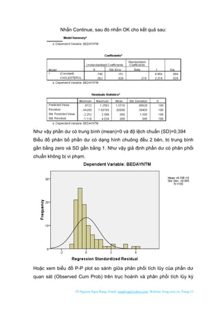 TS Nguyen Ngoc Rang; Email: rangbvag@yahoo.com; Website: bvag.com.vn; Trang:13
Nhấn Continue, sau đó nhấn OK cho kết quả sau:
Như vậy phần dư có trung bình (mean)=0 và độ lệch chuẩn (SD)=0,394
Biểu đồ phân bố phần dư có dạng hình chuông đều 2 bên, trị trung bình
gần bằng zero và SD gần bằng 1. Như vậy giả định phần dư có phân phối
chuẩn không bị vi phạm.
Hoặc xem biểu đồ P-P plot so sánh giữa phân phối tích lũy của phần dư
quan sát (Observed Cum Prob) trên trục hoành và phân phối tích lũy kỳ
 