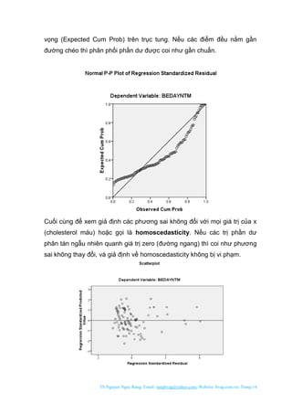 TS Nguyen Ngoc Rang; Email: rangbvag@yahoo.com; Website: bvag.com.vn; Trang:14
vọng (Expected Cum Prob) trên trục tung. Nếu các điểm đều nằm gần
đường chéo thì phân phối phần dư được coi như gần chuẩn.
Cuối cùng để xem giả định các phương sai không đổi với mọi giá trị của x
(cholesterol máu) hoặc gọi là homoscedasticity. Nếu các trị phần dư
phân tán ngẫu nhiên quanh giá trị zero (đường ngang) thì coi như phương
sai không thay đổi, và giả định về homoscedasticity không bị vi phạm.
 