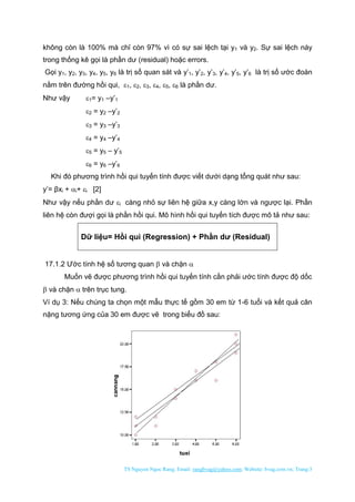 TS Nguyen Ngoc Rang; Email: rangbvag@yahoo.com; Website: bvag.com.vn; Trang:3
không còn là 100% mà chỉ còn 97% vì có sự sai lệch tại y1 và y2. Sự sai lệch này
trong thống kê gọi là phần dư (residual) hoặc errors.
Gọi y1, y2, y3, y4, y5, y6 là trị số quan sát và y’1, y’2, y’3, y’4, y’5, y’6 là trị số ước đoán
nằm trên đường hồi qui, 1, 2, 3, 4, 5, 6 là phần dư.
Như vậy 1= y1 –y’1
2 = y2 –y’2
3 = y3 –y’3
4 = y4 –y’4
5 = y5 – y’5
6 = y6 –y’6
Khi đó phương trình hồi qui tuyến tính được viết dưới dạng tổng quát như sau:
y’= βxi + i+ i [2]
Như vậy nếu phần dư i càng nhỏ sự liên hệ giữa x,y càng lớn và ngược lại. Phần
liên hệ còn đượi gọi là phần hồi qui. Mô hình hồi qui tuyến tích được mô tả như sau:
Dữ liệu= Hồi qui (Regression) + Phần dư (Residual)
17.1.2 Ước tính hệ số tương quan  và chặn 
Muốn vẽ được phương trình hồi qui tuyến tính cần phải ước tính được độ dốc
 và chặn  trên trục tung.
Ví dụ 3: Nếu chúng ta chọn một mẫu thực tế gồm 30 em từ 1-6 tuổi và kết quả cân
nặng tương ứng của 30 em được vẽ trong biểu đồ sau:
 