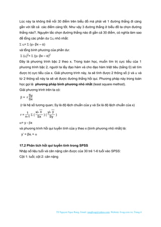 TS Nguyen Ngoc Rang; Email: rangbvag@yahoo.com; Website: bvag.com.vn; Trang:4
Lúc này ta không thể nối 30 điểm trên biểu đồ mà phải vẽ 1 đường thẳng đi càng
gần với tất cả các điểm càng tốt. Như vậy 3 đường thẳng ở biểu đồ ta chọn đường
thẳng nào?. Nguyên tắc chọn đường thẳng nào đi gần cả 30 điểm, có nghĩa làm sao
để tổng các phần dư i nhỏ nhất:
 i=  (yi- βx – α)
và tổng bình phương của phần dư:
 (i)2
=  (yi- βx – α)2
Đây là phương trình bậc 2 theo x. Trong toán học, muốn tìm trị cực tiểu của 1
phương trình bậc 2, người ta lấy đạo hàm và cho đạo hàm triệt tiêu (bằng 0) sẽ tìm
được trị cực tiểu của x. Giải phương trình này, ta sẽ tính được 2 thông số  và  và
từ 2 thông số này ta sẽ vẽ được đường thẳng hồi qui. Phương pháp này trong toán
học gọi là phương pháp bình phương nhỏ nhất (least square method).
Giải phương trình trên ta có:
 = r
Sy
Sx
(r là hệ số tương quan; Sy là độ lệch chuẩn của y và Sx là độ lệch chuẩn của x)
r =
1
n-1
 (
xi- x
Sx
) (
yi- y
Sy
)
= y - x
và phương trình hồi qui tuyến tính của y theo x (bình phương nhỏ nhất) là:
y’ = βxi + 
17.2 Phân tích hồi qui tuyến tính trong SPSS
Nhập số liệu tuổi và cân nặng cân được của 30 trẻ 1-6 tuổi vào SPSS:
Cột 1: tuổi; cột 2: cân nặng
 