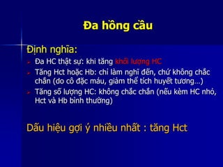 Đa hồng cầu
Định nghĩa:
 Đa HC thật sự: khi tăng khối lượng HC
 Tăng Hct hoặc Hb: chỉ làm nghĩ đến, chứ không chắc
chắn (do cô đặc máu, giảm thể tích huyết tương…)
 Tăng số lượng HC: không chắc chắn (nếu kèm HC nhỏ,
Hct và Hb bình thường)
Dấu hiệu gợi ý nhiều nhất : tăng Hct
 