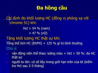 Đa hồng cầu
Chỉ định đo khối lượng HC (đồng vị phóng xạ với
chrome 51) khi:
Hct > 54 % (nam)
> 47 % (nữ)
Tăng khối lượng HC thật sự khi:
Tổng thể tích HC (ĐVPX) > 125 % gí trị bình thường
Chú ý:
 vận động viên thể thao: loãng máu + Hct > 50 %: đa HC
thật sự
 người to lớn: có số liệu trong giới hạn trên của bt (kiểm
tra Hct sau 2-3 tháng)
 