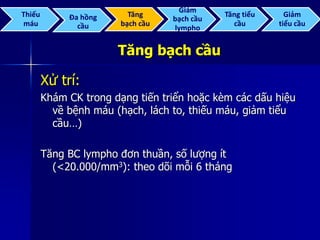 Tăng bạch cầu
Xử trí:
Khám CK trong dạng tiến triển hoặc kèm các dấu hiệu
về bệnh máu (hạch, lách to, thiếu máu, giảm tiểu
cầu…)
Tăng BC lympho đơn thuần, số lượng ít
(<20.000/mm3): theo dõi mỗi 6 tháng
Thiếu
máu
Đa hồng
cầu
Tăng
bạch cầu
Giảm
bạch cầu
lympho
Tăng tiểu
cầu
Giảm
tiểu cầu
 