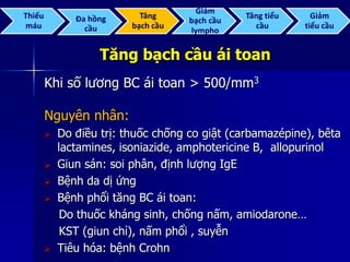 Tăng bạch cầu ái toan
Khi số lương BC ái toan > 500/mm3
Nguyên nhân:
 Do điều trị: thuốc chống co giật (carbamazépine), bêta
lactamines, isoniazide, amphotericine B, allopurinol
 Giun sán: soi phân, định lượng IgE
 Bệnh da dị ứng
 Bệnh phổi tăng BC ái toan:
Do thuốc kháng sinh, chống nấm, amiodarone…
KST (giun chỉ), nấm phổi , suyễn
 Tiêu hóa: bệnh Crohn
Thiếu
máu
Đa hồng
cầu
Tăng
bạch cầu
Giảm
bạch cầu
lympho
Tăng tiểu
cầu
Giảm
tiểu cầu
 