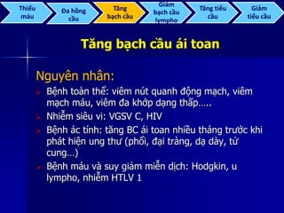 Tăng bạch cầu ái toan
Nguyên nhân:
 Bệnh toàn thể: viêm nút quanh động mạch, viêm
mạch máu, viêm đa khớp dạng thấp…..
 Nhiễm siêu vi: VGSV C, HIV
 Bệnh ác tính: tăng BC ái toan nhiều tháng trước khi
phát hiện ung thư (phổi, đại tràng, dạ dày, tử
cung…)
 Bệnh máu và suy giảm miễn dịch: Hodgkin, u
lympho, nhiễm HTLV 1
Thiếu
máu
Đa hồng
cầu
Tăng
bạch cầu
Giảm
bạch cầu
lympho
Tăng tiểu
cầu
Giảm
tiểu cầu
 