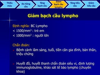 Giảm bạch cầu lympho
Định nghĩa: BC Lympho
< 1500/mm3 : trẻ em
< 1000/mm3 : người lớn
Chẩn đoán:
 Bệnh cảnh lâm sàng, tuổi, tiền căn gia đình, bản thân,
triệu chứng
 Huyết đồ, huyết thanh chẩn đoán siêu vi, định lượng
immunoglobuline, khảo sát tế bào lympho (chuyên
khoa)
Thiếu
máu
Đa hồng
cầu
Tăng
bạch cầu
Giảm
bạch cầu
lympho
Tăng tiểu
cầu
Giảm
tiểu cầu
 