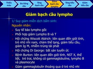 Giảm bạch cầu lympho
1/ Suy giảm miễn dịch bẩm sinh:
Nguyên nhân:
 Suy tế bào lympho gốc
 Phối hợp giảm Lympho B và T
 Hội chứng Wiscott Aldrich: liên quan đến giới tính,
trẻ nhũ nhi nam, chàm thể tạng, giảm tiểu cầu,
giảm Ig M, nhiễm trùng tái phát
 Hội chứng Di George: bất sản tuyến ức
 Bệnh Burton: liên quan đến giới tính, NST X, thể
liệt, trẻ trai, không có gammaglobuline, lympho B
và plasmocyte
 Giảm gammaglobulỉn thoáng qua ở trẻ nhũ nhi
Thiếu
máu
Đa hồng
cầu
Tăng
bạch cầu
Giảm
bạch cầu
lympho
Tăng tiểu
cầu
Giảm
tiểu cầu
 