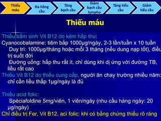 Thiếu máu
Thiếu bẩm sinh Vit B12 do kém hấp thu:
Cyanocobalamine: tiêm bắp 1000µg/ngày, 2-3 lần/tuần x 10 tuần
Duy trì: 1000µg/tháng hoặc mỗi 3 tháng (nếu dung nạp tốt), điều
trị suốt đời
Đường uống: hấp thu rất ít, chỉ dùng khi dị ứng với đường TB,
liều rất cao
Thiếu Vit B12 do thiếu cung cấp, người ăn chay trường nhiều năm:
chỉ cần liều thấp 1µg/ngày là đủ
Thiếu acid folic:
Spéciafoldine 5mg/viên, 1 viên/ngày (nhu cầu hàng ngày: 20
µg/ngày)
Chỉ điều trị Fer, Vit B12, acì folic: khi có bằng chứng thiếu rõ ràng
Thiếu
máu
Đa hồng
cầu
Tăng
bạch cầu
Giảm
bạch cầu
lympho
Tăng tiểu
cầu
Giảm
tiểu cầu
 