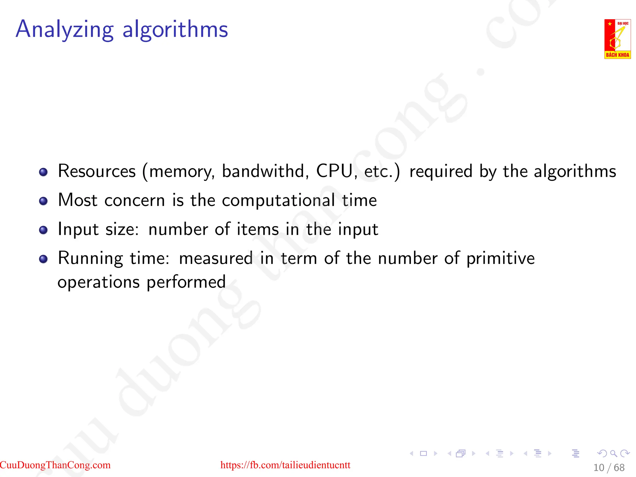 Analyzing algorithms
Resources (memory, bandwithd, CPU, etc.) required by the algorithms
Most concern is the computational time
Input size: number of items in the input
Running time: measured in term of the number of primitive
operations performed
10 / 68
CuuDuongThanCong.com https://fb.com/tailieudientucntt
u
d
u
o
n
g
t
h
a
n
c
o
n
g
.
c
o
 