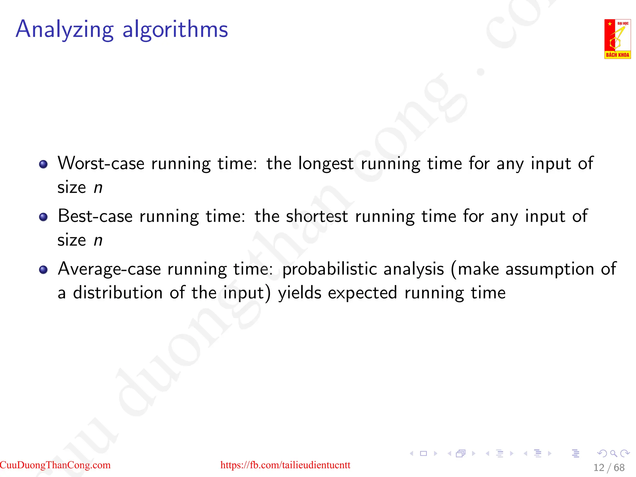 Analyzing algorithms
Worst-case running time: the longest running time for any input of
size n
Best-case running time: the shortest running time for any input of
size n
Average-case running time: probabilistic analysis (make assumption of
a distribution of the input) yields expected running time
12 / 68
CuuDuongThanCong.com https://fb.com/tailieudientucntt
u
d
u
o
n
g
t
h
a
n
c
o
n
g
.
c
o
 