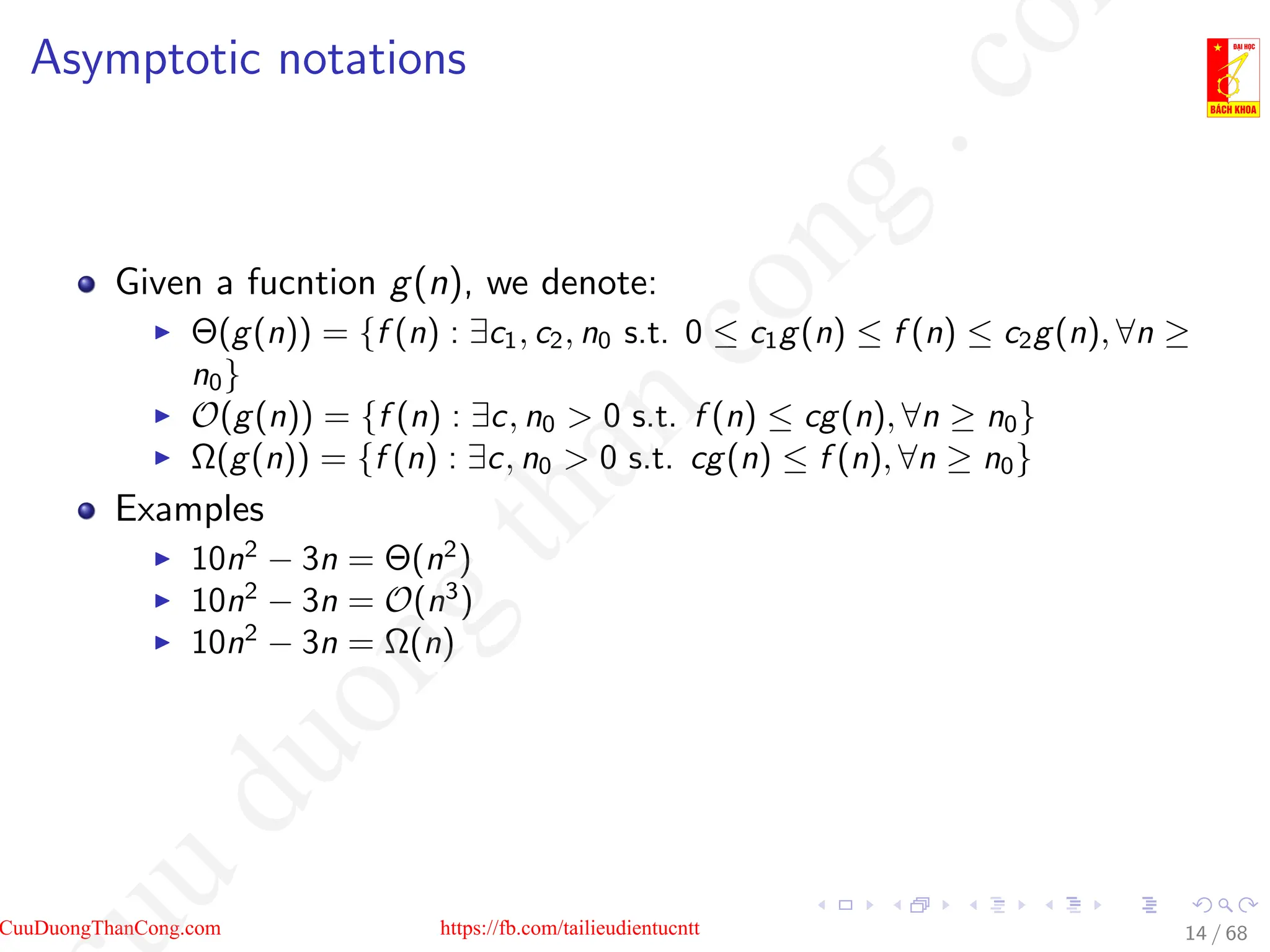 Asymptotic notations
Given a fucntion g(n), we denote:
I Θ(g(n)) = {f (n) : ∃c1, c2, n0 s.t. 0 ≤ c1g(n) ≤ f (n) ≤ c2g(n), ∀n ≥
n0}
I O(g(n)) = {f (n) : ∃c, n0  0 s.t. f (n) ≤ cg(n), ∀n ≥ n0}
I Ω(g(n)) = {f (n) : ∃c, n0  0 s.t. cg(n) ≤ f (n), ∀n ≥ n0}
Examples
I 10n2
− 3n = Θ(n2
)
I 10n2
− 3n = O(n3
)
I 10n2
− 3n = Ω(n)
14 / 68
CuuDuongThanCong.com https://fb.com/tailieudientucntt
u
d
u
o
n
g
t
h
a
n
c
o
n
g
.
c
o
 