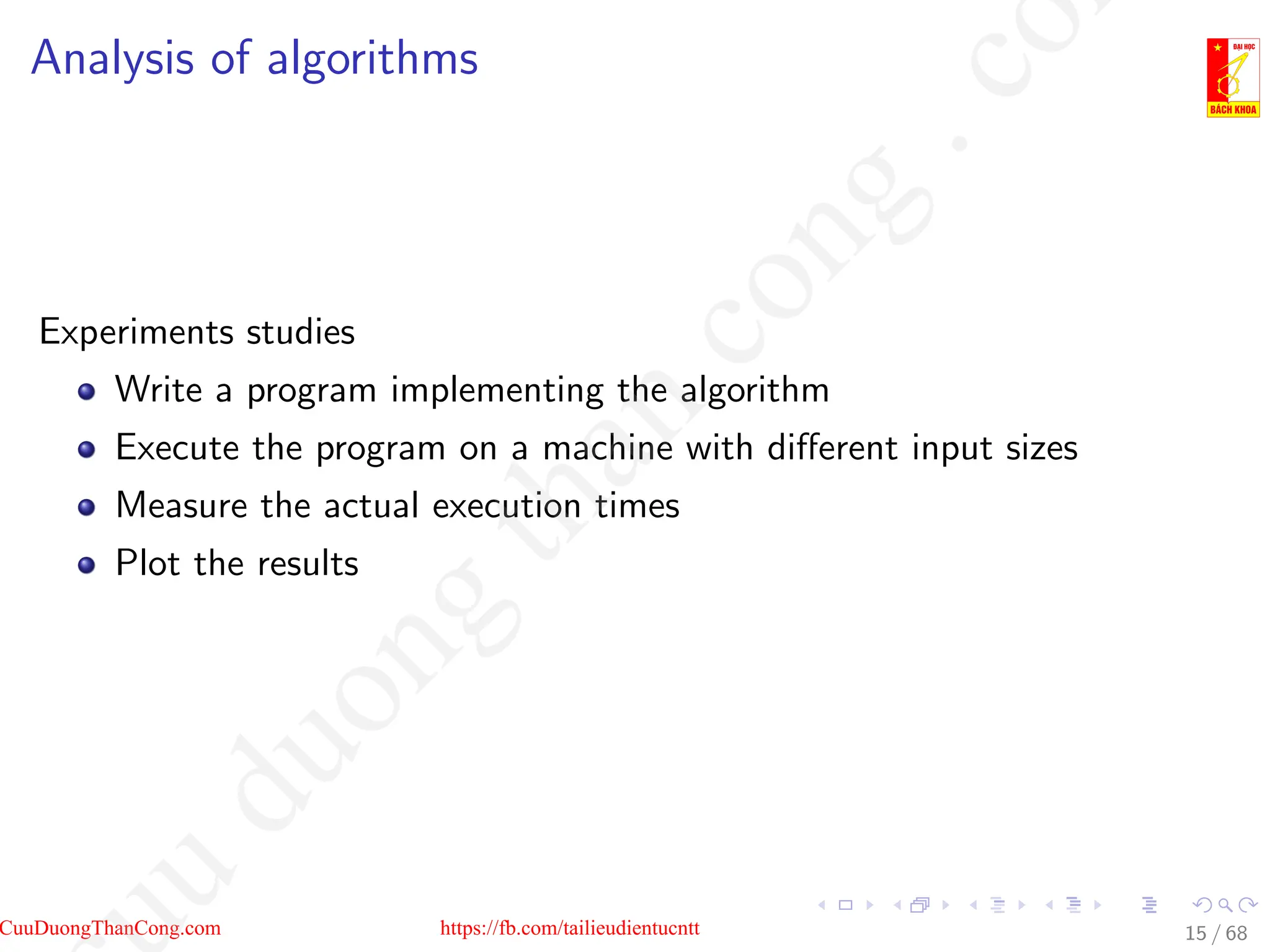 Analysis of algorithms
Experiments studies
Write a program implementing the algorithm
Execute the program on a machine with different input sizes
Measure the actual execution times
Plot the results
15 / 68
CuuDuongThanCong.com https://fb.com/tailieudientucntt
u
d
u
o
n
g
t
h
a
n
c
o
n
g
.
c
o
 