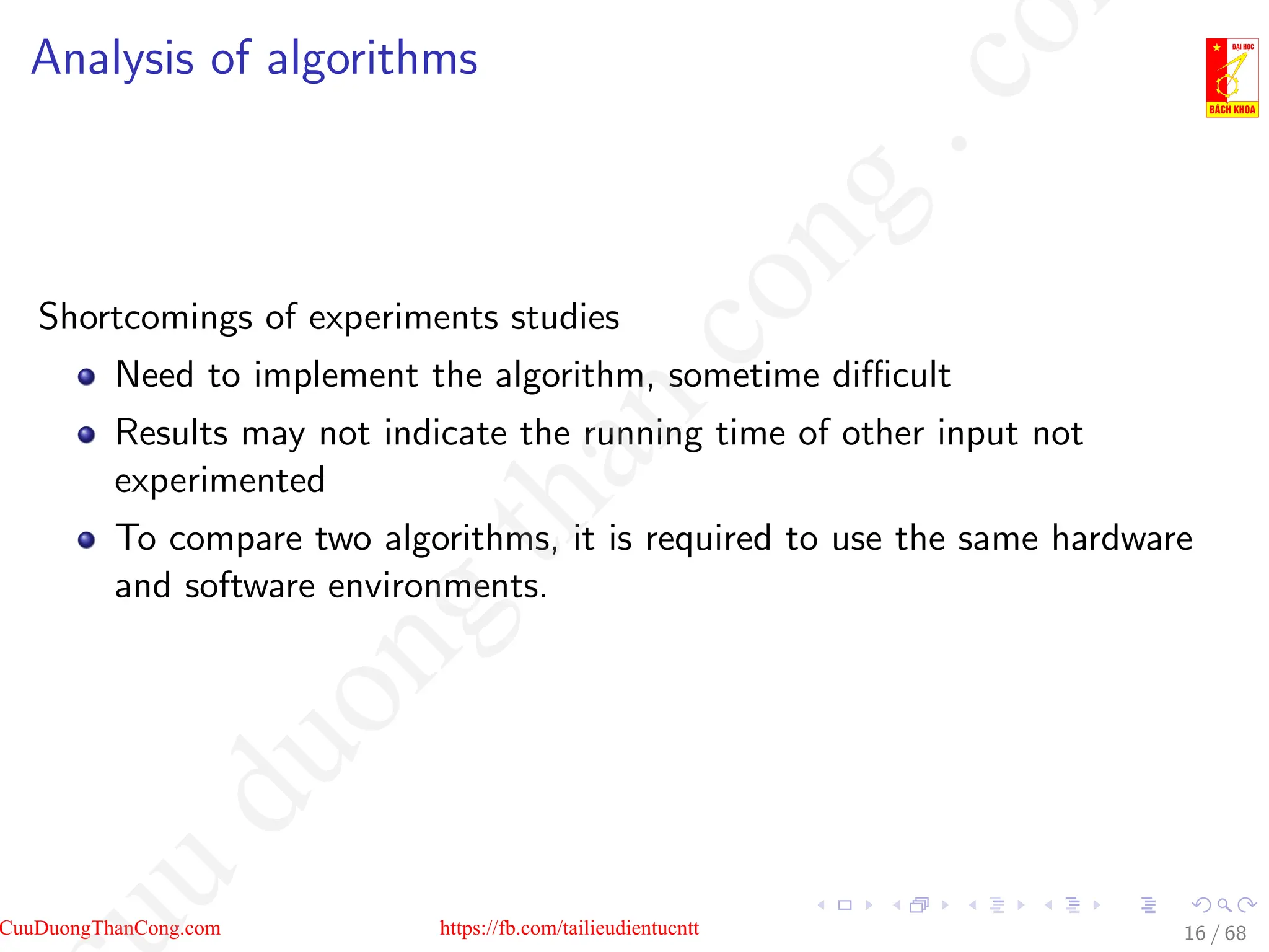 Analysis of algorithms
Shortcomings of experiments studies
Need to implement the algorithm, sometime difficult
Results may not indicate the running time of other input not
experimented
To compare two algorithms, it is required to use the same hardware
and software environments.
16 / 68
CuuDuongThanCong.com https://fb.com/tailieudientucntt
u
d
u
o
n
g
t
h
a
n
c
o
n
g
.
c
o
 