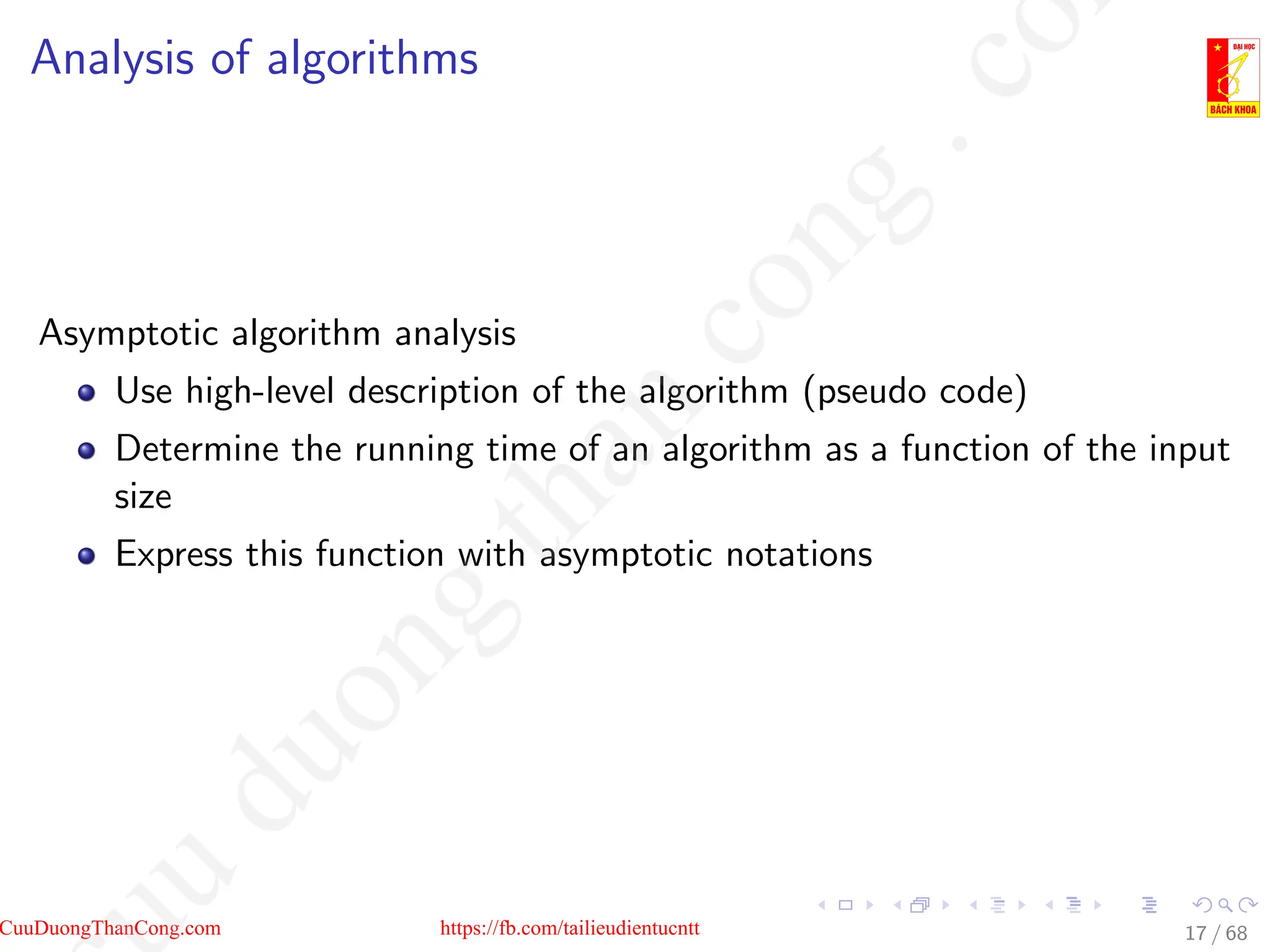 Analysis of algorithms
Asymptotic algorithm analysis
Use high-level description of the algorithm (pseudo code)
Determine the running time of an algorithm as a function of the input
size
Express this function with asymptotic notations
17 / 68
CuuDuongThanCong.com https://fb.com/tailieudientucntt
u
d
u
o
n
g
t
h
a
n
c
o
n
g
.
c
o
 