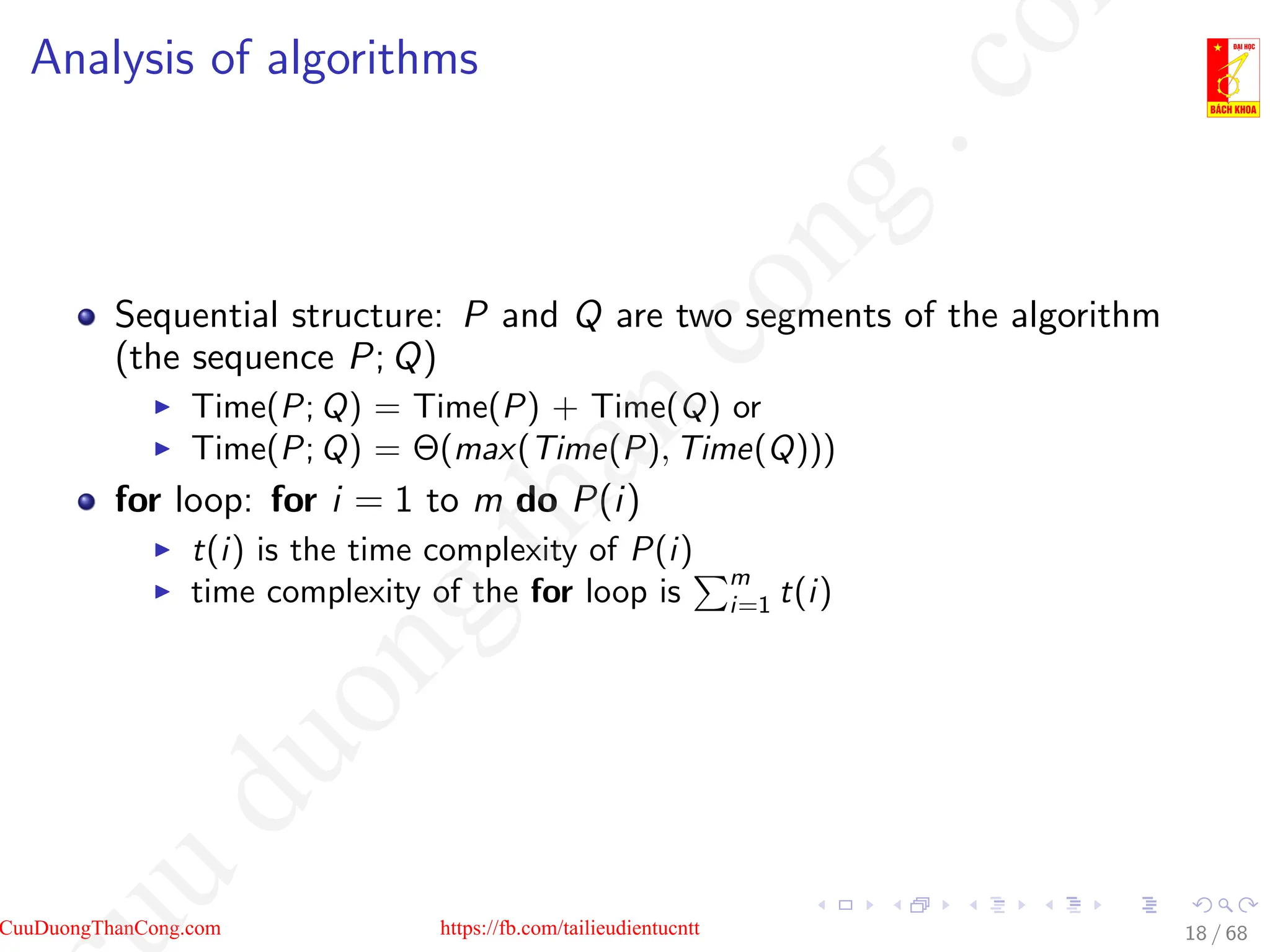 Analysis of algorithms
Sequential structure: P and Q are two segments of the algorithm
(the sequence P; Q)
I Time(P; Q) = Time(P) + Time(Q) or
I Time(P; Q) = Θ(max(Time(P), Time(Q)))
for loop: for i = 1 to m do P(i)
I t(i) is the time complexity of P(i)
I time complexity of the for loop is
Pm
i=1 t(i)
18 / 68
CuuDuongThanCong.com https://fb.com/tailieudientucntt
u
d
u
o
n
g
t
h
a
n
c
o
n
g
.
c
o
 