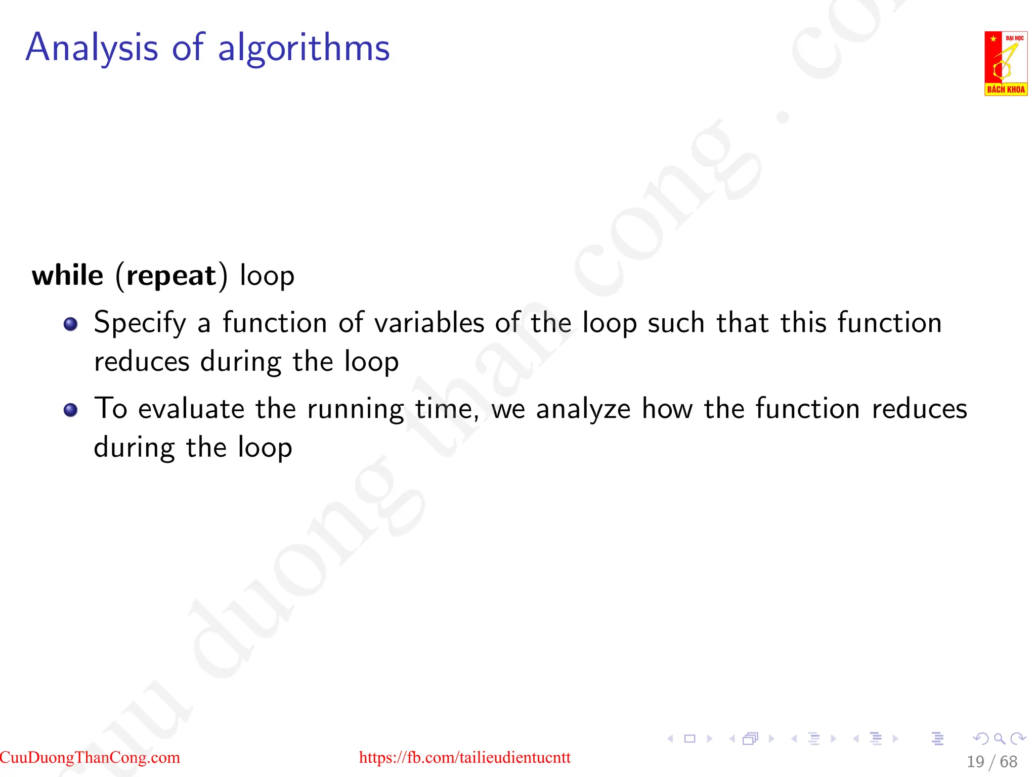 Analysis of algorithms
while (repeat) loop
Specify a function of variables of the loop such that this function
reduces during the loop
To evaluate the running time, we analyze how the function reduces
during the loop
19 / 68
CuuDuongThanCong.com https://fb.com/tailieudientucntt
u
d
u
o
n
g
t
h
a
n
c
o
n
g
.
c
o
 