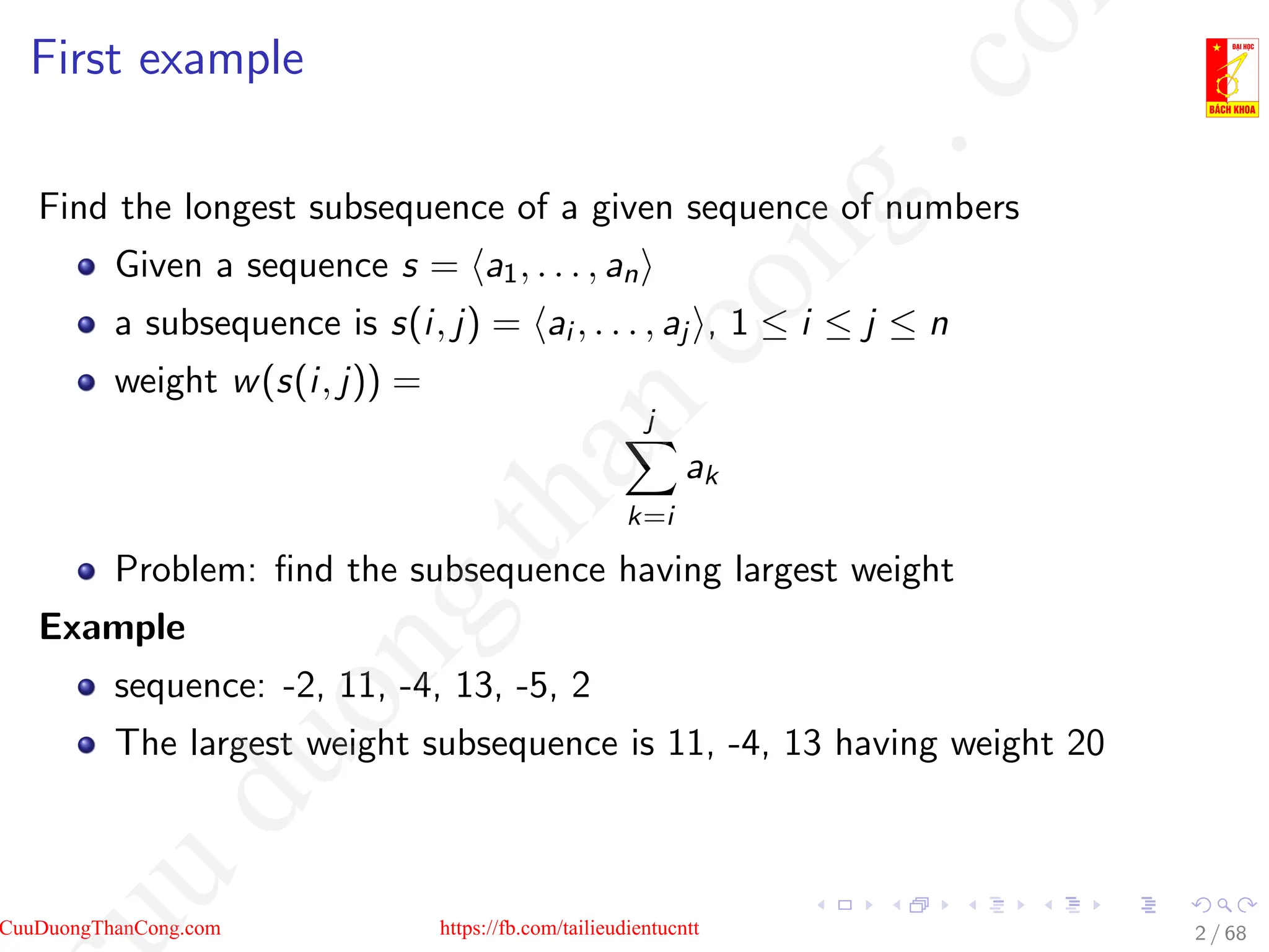 First example
Find the longest subsequence of a given sequence of numbers
Given a sequence s = ha1, . . . , ani
a subsequence is s(i, j) = hai , . . . , aj i, 1 ≤ i ≤ j ≤ n
weight w(s(i, j)) =
j
X
k=i
ak
Problem: find the subsequence having largest weight
Example
sequence: -2, 11, -4, 13, -5, 2
The largest weight subsequence is 11, -4, 13 having weight 20
2 / 68
CuuDuongThanCong.com https://fb.com/tailieudientucntt
u
d
u
o
n
g
t
h
a
n
c
o
n
g
.
c
o
 