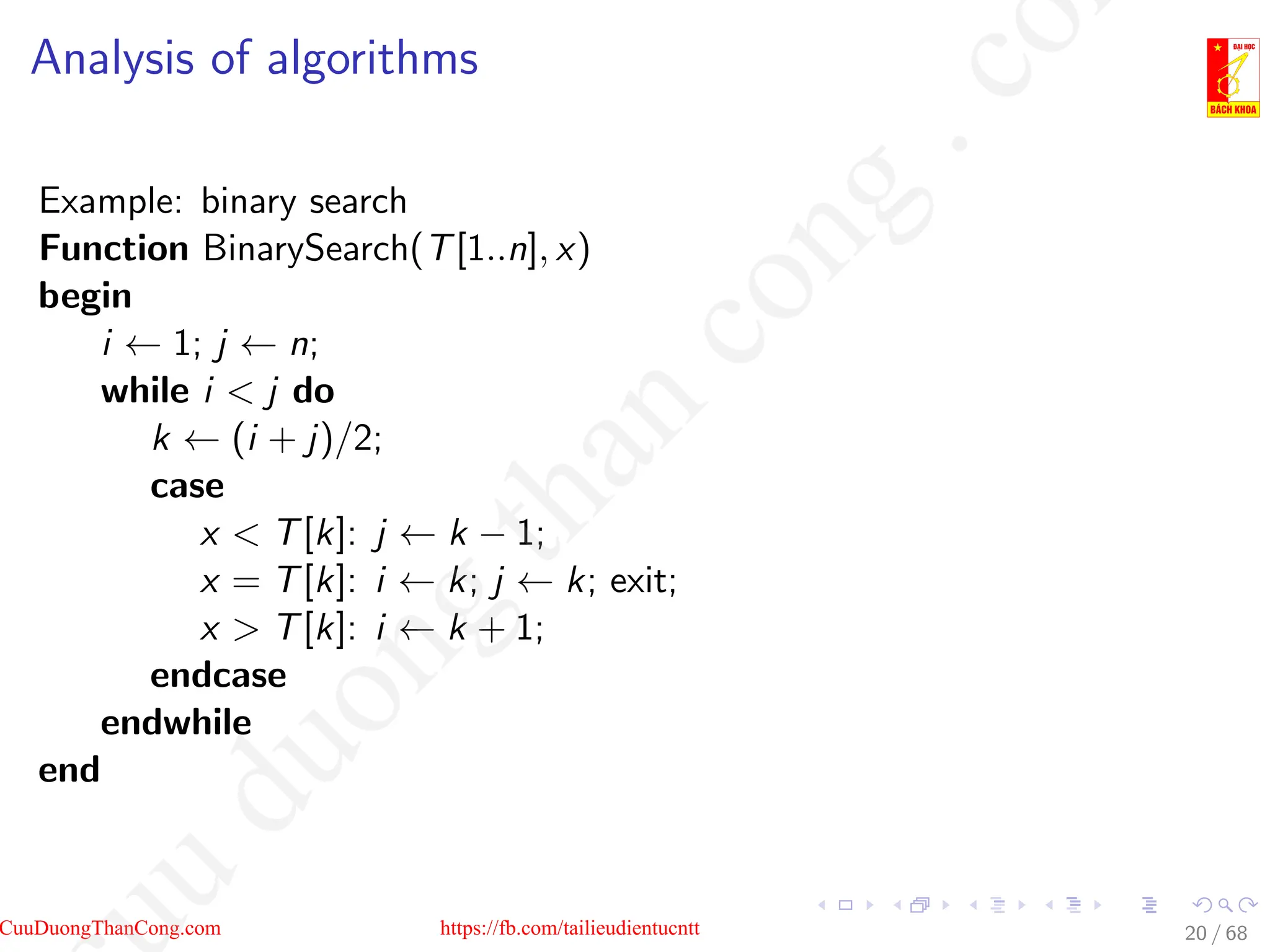 Analysis of algorithms
Example: binary search
Function BinarySearch(T[1..n], x)
begin
i ← 1; j ← n;
while i  j do
k ← (i + j)/2;
case
x  T[k]: j ← k − 1;
x = T[k]: i ← k; j ← k; exit;
x  T[k]: i ← k + 1;
endcase
endwhile
end
20 / 68
CuuDuongThanCong.com https://fb.com/tailieudientucntt
u
d
u
o
n
g
t
h
a
n
c
o
n
g
.
c
o
 