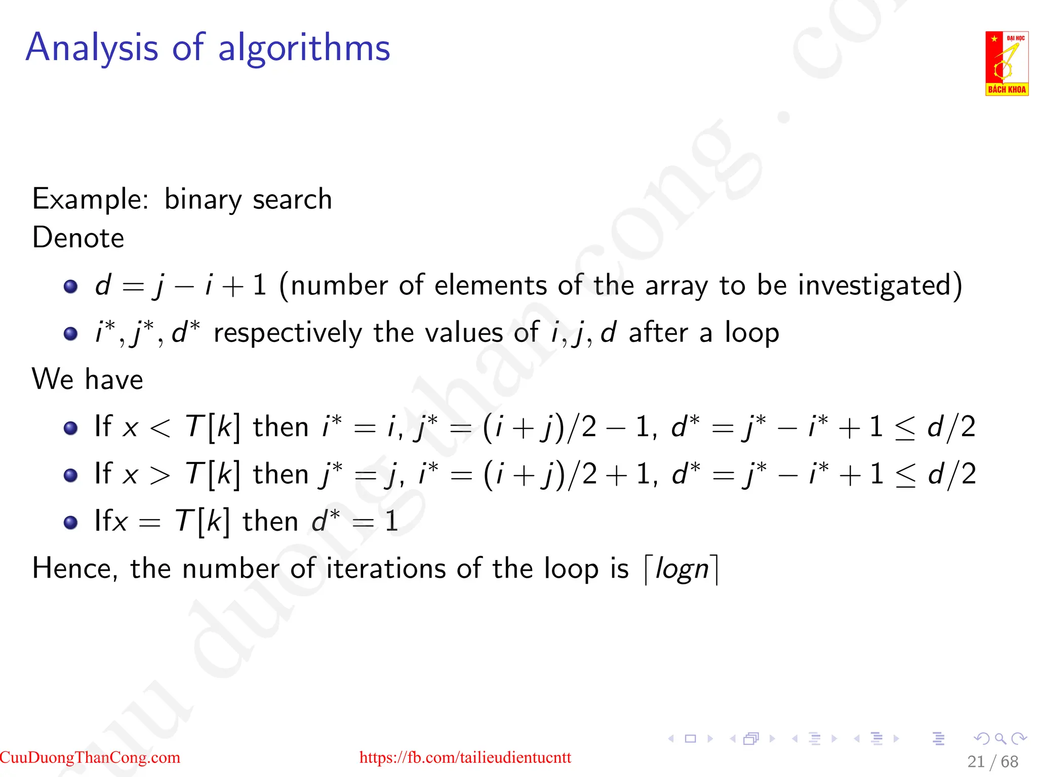 Analysis of algorithms
Example: binary search
Denote
d = j − i + 1 (number of elements of the array to be investigated)
i∗, j∗, d∗ respectively the values of i, j, d after a loop
We have
If x  T[k] then i∗ = i, j∗ = (i + j)/2 − 1, d∗ = j∗ − i∗ + 1 ≤ d/2
If x  T[k] then j∗ = j, i∗ = (i + j)/2 + 1, d∗ = j∗ − i∗ + 1 ≤ d/2
Ifx = T[k] then d∗ = 1
Hence, the number of iterations of the loop is dlogne
21 / 68
CuuDuongThanCong.com https://fb.com/tailieudientucntt
u
d
u
o
n
g
t
h
a
n
c
o
n
g
.
c
o
 