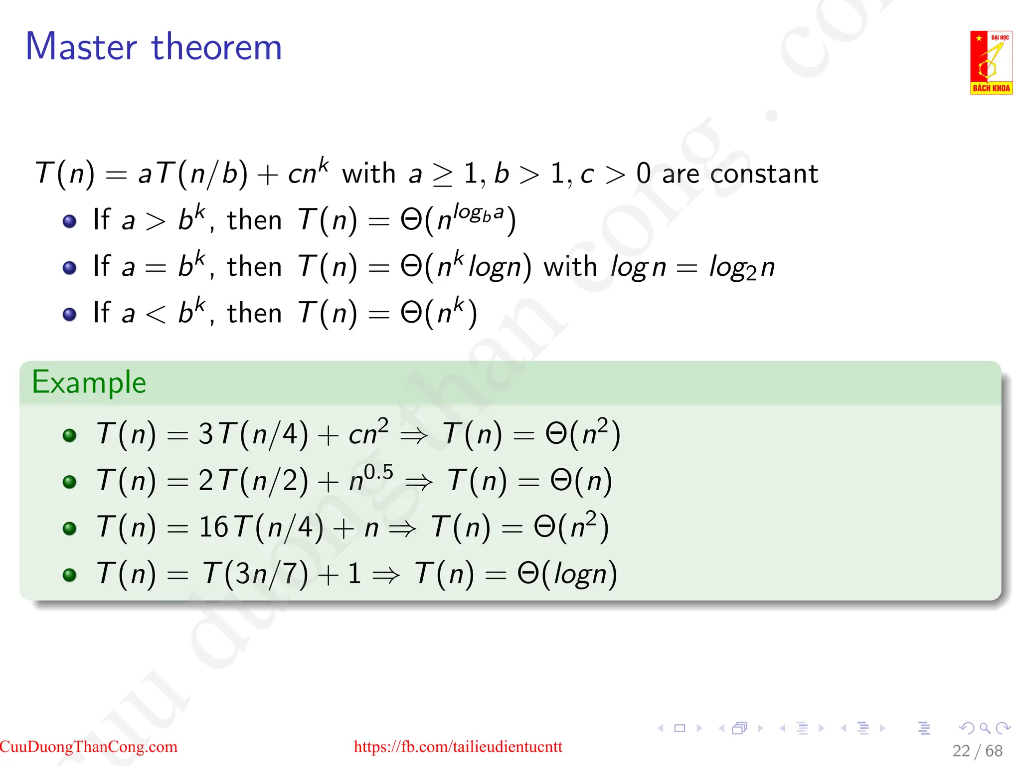 Master theorem
T(n) = aT(n/b) + cnk with a ≥ 1, b  1, c  0 are constant
If a  bk, then T(n) = Θ(nlogba)
If a = bk, then T(n) = Θ(nklogn) with logn = log2n
If a  bk, then T(n) = Θ(nk)
Example
T(n) = 3T(n/4) + cn2 ⇒ T(n) = Θ(n2)
T(n) = 2T(n/2) + n0.5 ⇒ T(n) = Θ(n)
T(n) = 16T(n/4) + n ⇒ T(n) = Θ(n2)
T(n) = T(3n/7) + 1 ⇒ T(n) = Θ(logn)
22 / 68
CuuDuongThanCong.com https://fb.com/tailieudientucntt
u
d
u
o
n
g
t
h
a
n
c
o
n
g
.
c
o
 