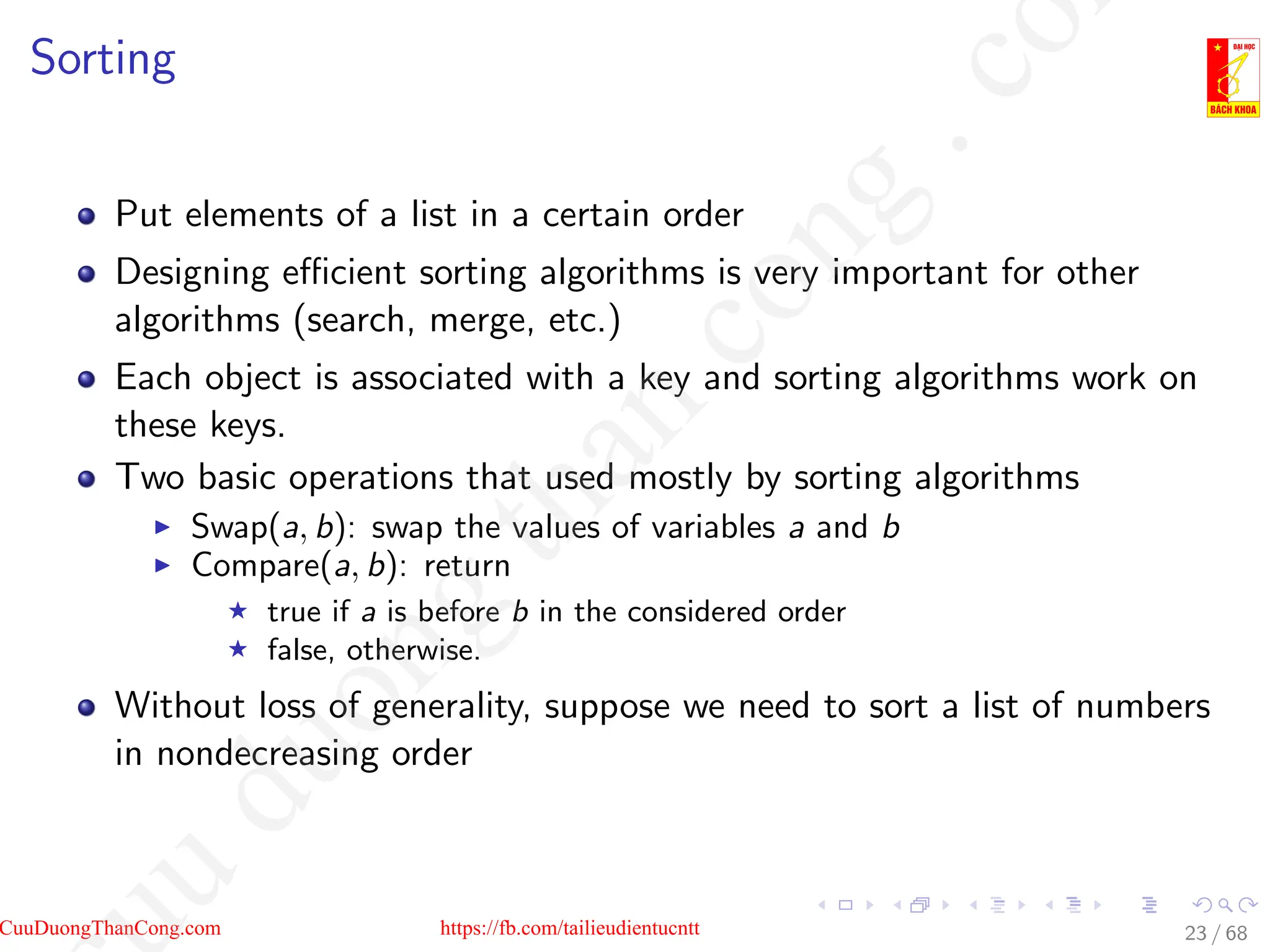 Sorting
Put elements of a list in a certain order
Designing efficient sorting algorithms is very important for other
algorithms (search, merge, etc.)
Each object is associated with a key and sorting algorithms work on
these keys.
Two basic operations that used mostly by sorting algorithms
I Swap(a, b): swap the values of variables a and b
I Compare(a, b): return
F true if a is before b in the considered order
F false, otherwise.
Without loss of generality, suppose we need to sort a list of numbers
in nondecreasing order
23 / 68
CuuDuongThanCong.com https://fb.com/tailieudientucntt
u
d
u
o
n
g
t
h
a
n
c
o
n
g
.
c
o
 
