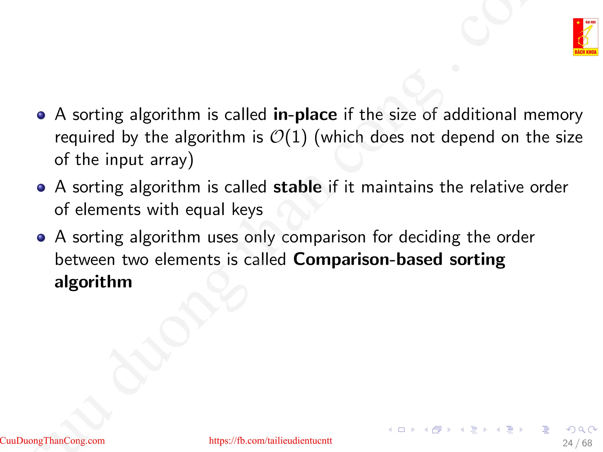 A sorting algorithm is called in-place if the size of additional memory
required by the algorithm is O(1) (which does not depend on the size
of the input array)
A sorting algorithm is called stable if it maintains the relative order
of elements with equal keys
A sorting algorithm uses only comparison for deciding the order
between two elements is called Comparison-based sorting
algorithm
24 / 68
CuuDuongThanCong.com https://fb.com/tailieudientucntt
u
d
u
o
n
g
t
h
a
n
c
o
n
g
.
c
o
 