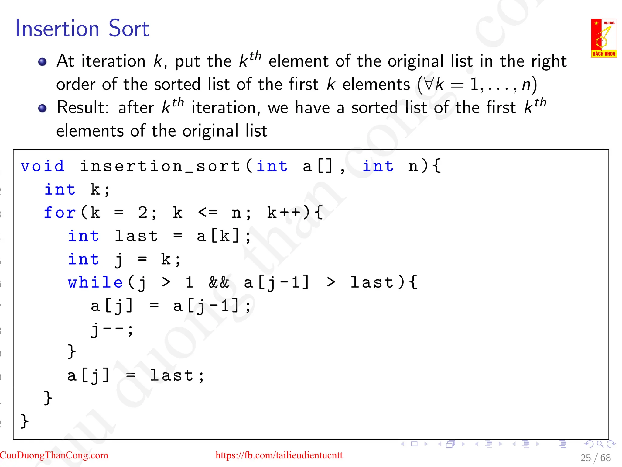 Insertion Sort
At iteration k, put the kth element of the original list in the right
order of the sorted list of the first k elements (∀k = 1, . . . , n)
Result: after kth iteration, we have a sorted list of the first kth
elements of the original list
1 void insertion_sort (int a[], int n){
2 int k;
3 for(k = 2; k = n; k++){
4 int last = a[k];
5 int j = k;
6 while(j  1  a[j-1]  last ){
7 a[j] = a[j -1];
8 j--;
9 }
0 a[j] = last;
1 }
2 }
25 / 68
CuuDuongThanCong.com https://fb.com/tailieudientucntt
u
d
u
o
n
g
t
h
a
n
c
o
n
g
.
c
o
 