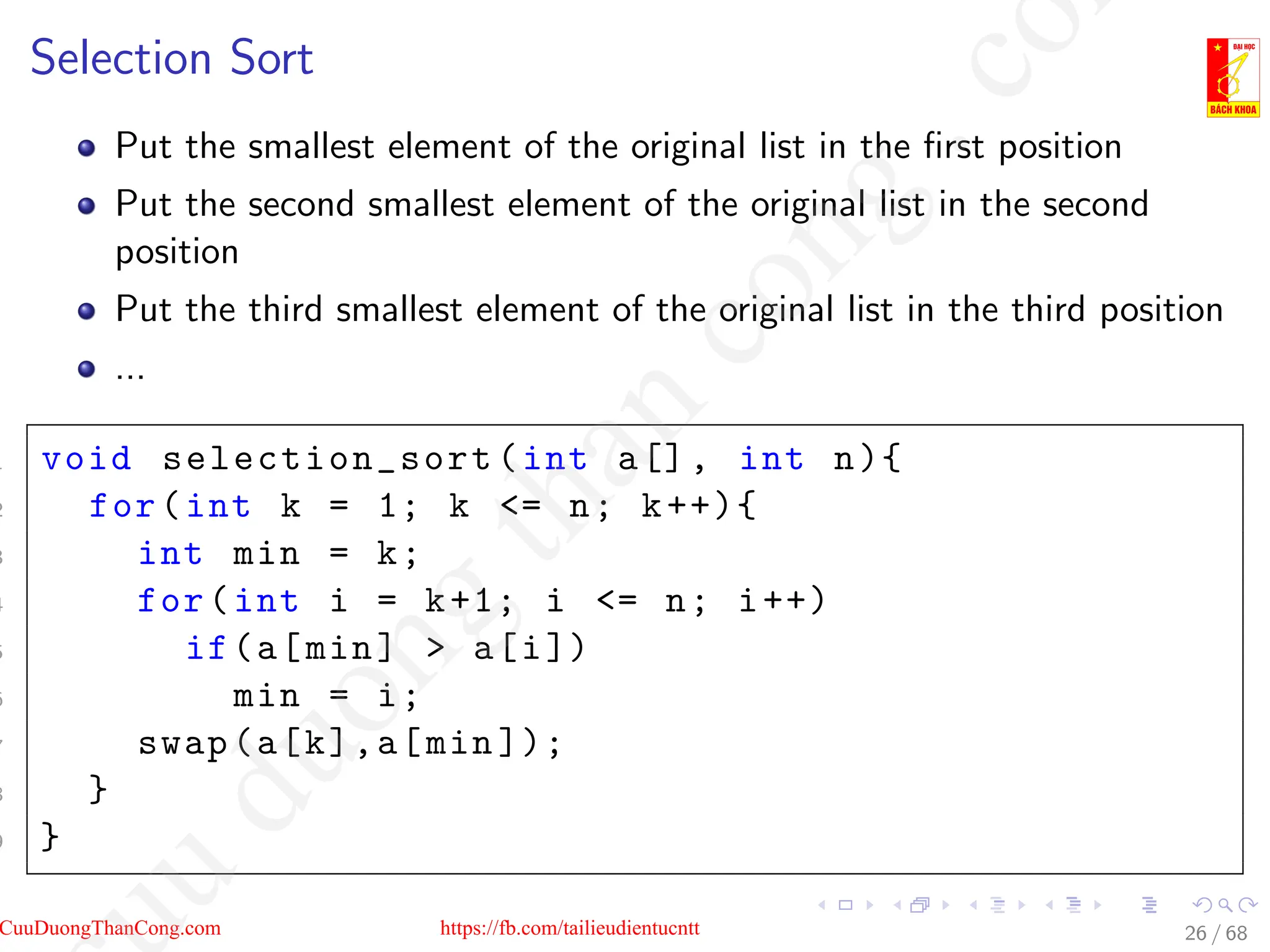 Selection Sort
Put the smallest element of the original list in the first position
Put the second smallest element of the original list in the second
position
Put the third smallest element of the original list in the third position
...
1 void selection_sort (int a[], int n){
2 for(int k = 1; k = n; k++){
3 int min = k;
4 for(int i = k+1; i = n; i++)
5 if(a[min]  a[i])
6 min = i;
7 swap(a[k],a[min ]);
8 }
9 }
26 / 68
CuuDuongThanCong.com https://fb.com/tailieudientucntt
u
d
u
o
n
g
t
h
a
n
c
o
n
g
.
c
o
 