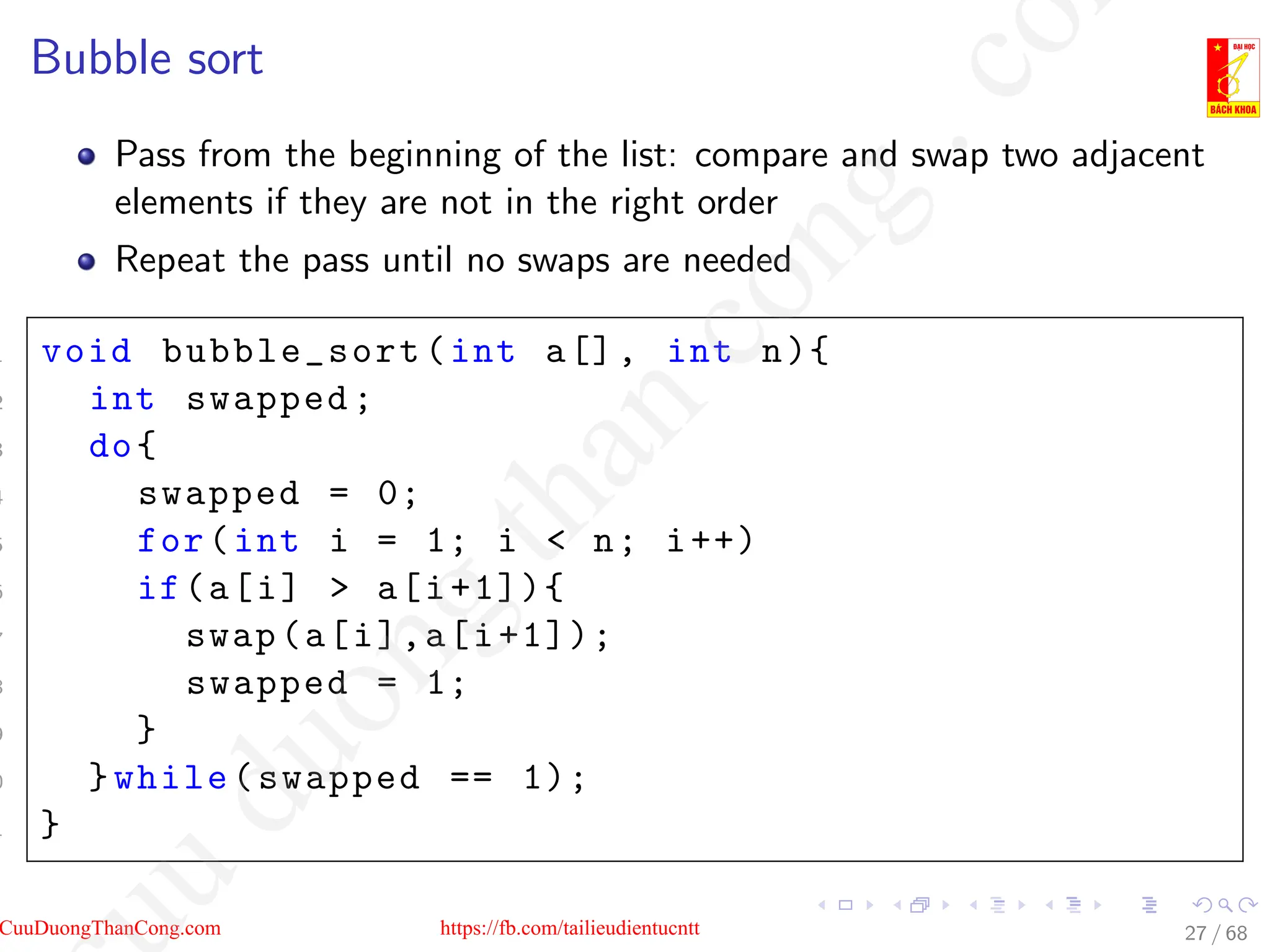 Bubble sort
Pass from the beginning of the list: compare and swap two adjacent
elements if they are not in the right order
Repeat the pass until no swaps are needed
1 void bubble_sort(int a[], int n){
2 int swapped;
3 do{
4 swapped = 0;
5 for(int i = 1; i  n; i++)
6 if(a[i]  a[i+1]){
7 swap(a[i],a[i+1]);
8 swapped = 1;
9 }
0 }while(swapped == 1);
1 }
27 / 68
CuuDuongThanCong.com https://fb.com/tailieudientucntt
u
d
u
o
n
g
t
h
a
n
c
o
n
g
.
c
o
 