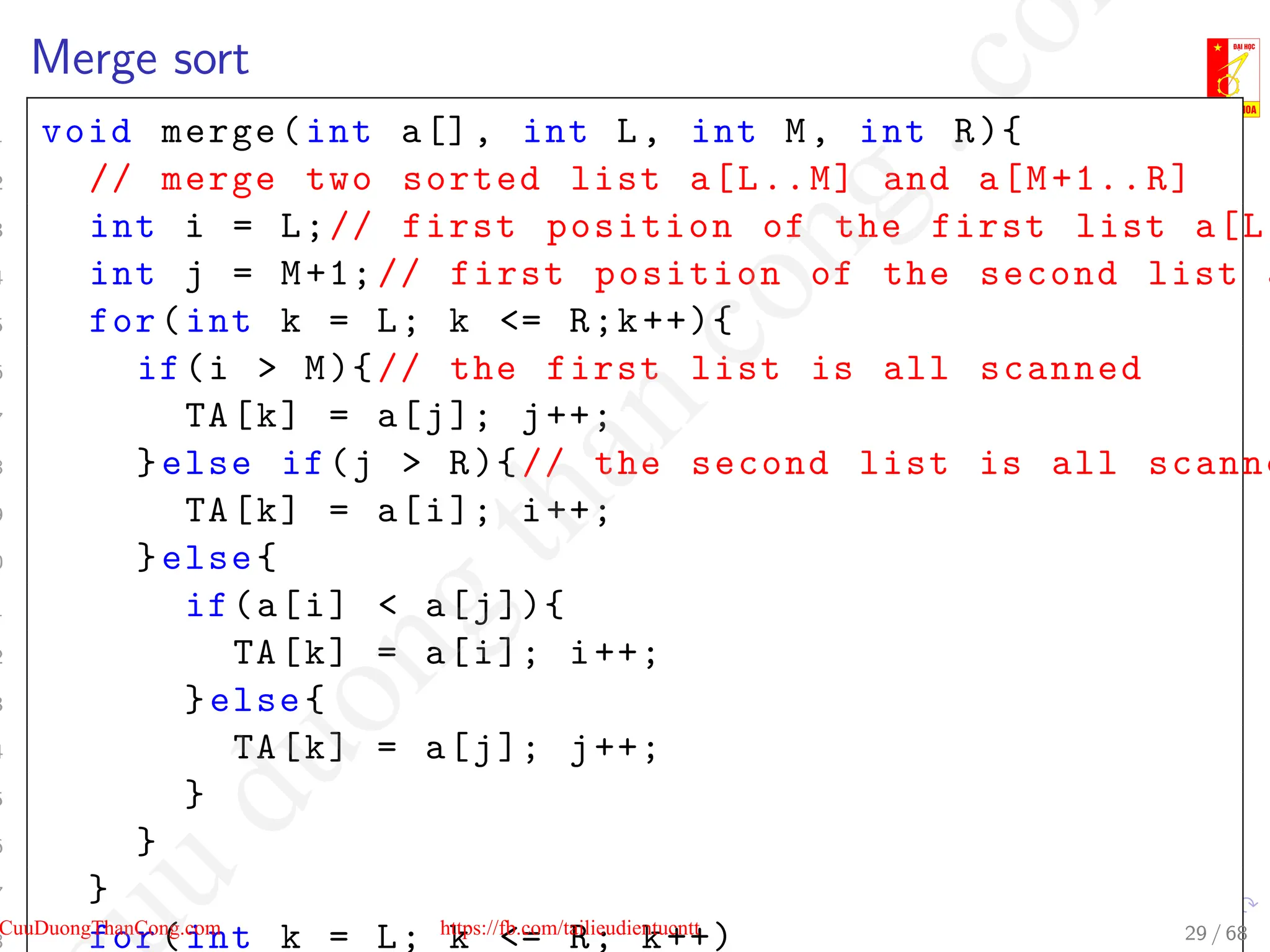 Merge sort
1 void merge(int a[], int L, int M, int R){
2 // merge two sorted list a[L..M] and a[M+1..R]
3 int i = L;// first position of the first list a[L.
4 int j = M+1;// first position of the second list a
5 for(int k = L; k = R;k++){
6 if(i  M){// the first list is all scanned
7 TA[k] = a[j]; j++;
8 }else if(j  R){// the second list is all scanne
9 TA[k] = a[i]; i++;
0 }else{
1 if(a[i]  a[j]){
2 TA[k] = a[i]; i++;
3 }else{
4 TA[k] = a[j]; j++;
5 }
6 }
7 }
8 for(int k = L; k = R; k++) 29 / 68
CuuDuongThanCong.com https://fb.com/tailieudientucntt
u
d
u
o
n
g
t
h
a
n
c
o
n
g
.
c
o
 