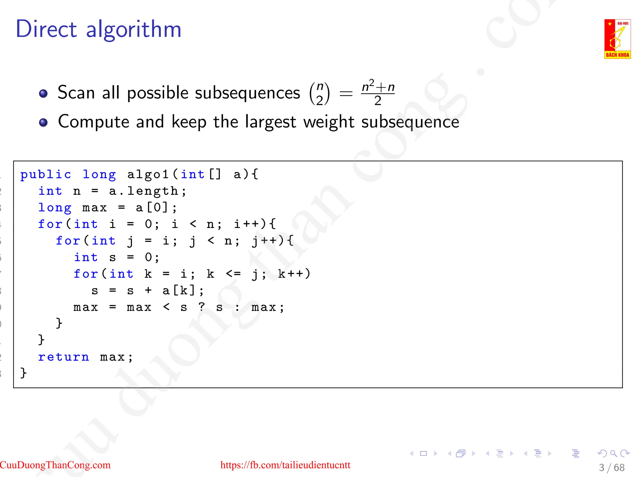 Direct algorithm
Scan all possible subsequences n
2

= n2+n
2
Compute and keep the largest weight subsequence
1 public long algo1(int [] a){
2 int n = a.length;
3 long max = a[0];
4 for(int i = 0; i  n; i++){
5 for(int j = i; j  n; j++){
6 int s = 0;
7 for(int k = i; k = j; k++)
8 s = s + a[k];
9 max = max  s ? s : max;
0 }
1 }
2 return max;
3 }
3 / 68
CuuDuongThanCong.com https://fb.com/tailieudientucntt
u
d
u
o
n
g
t
h
a
n
c
o
n
g
.
c
o
 