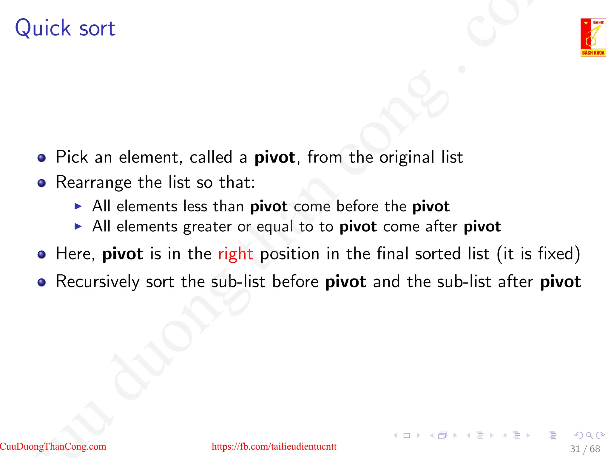 Quick sort
Pick an element, called a pivot, from the original list
Rearrange the list so that:
I All elements less than pivot come before the pivot
I All elements greater or equal to to pivot come after pivot
Here, pivot is in the right position in the final sorted list (it is fixed)
Recursively sort the sub-list before pivot and the sub-list after pivot
31 / 68
CuuDuongThanCong.com https://fb.com/tailieudientucntt
u
d
u
o
n
g
t
h
a
n
c
o
n
g
.
c
o
 