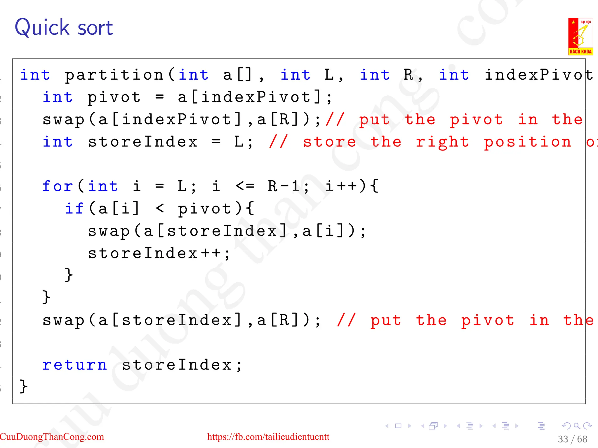 Quick sort
1 int partition(int a[], int L, int R, int indexPivot )
2 int pivot = a[indexPivot ];
3 swap(a[indexPivot],a[R]);// put the pivot in the e
4 int storeIndex = L; // store the right position of
5
6 for(int i = L; i = R-1; i++){
7 if(a[i]  pivot ){
8 swap(a[storeIndex],a[i]);
9 storeIndex ++;
0 }
1 }
2 swap(a[storeIndex],a[R]); // put the pivot in the
3
4 return storeIndex;
5 }
33 / 68
CuuDuongThanCong.com https://fb.com/tailieudientucntt
u
d
u
o
n
g
t
h
a
n
c
o
n
g
.
c
o
 