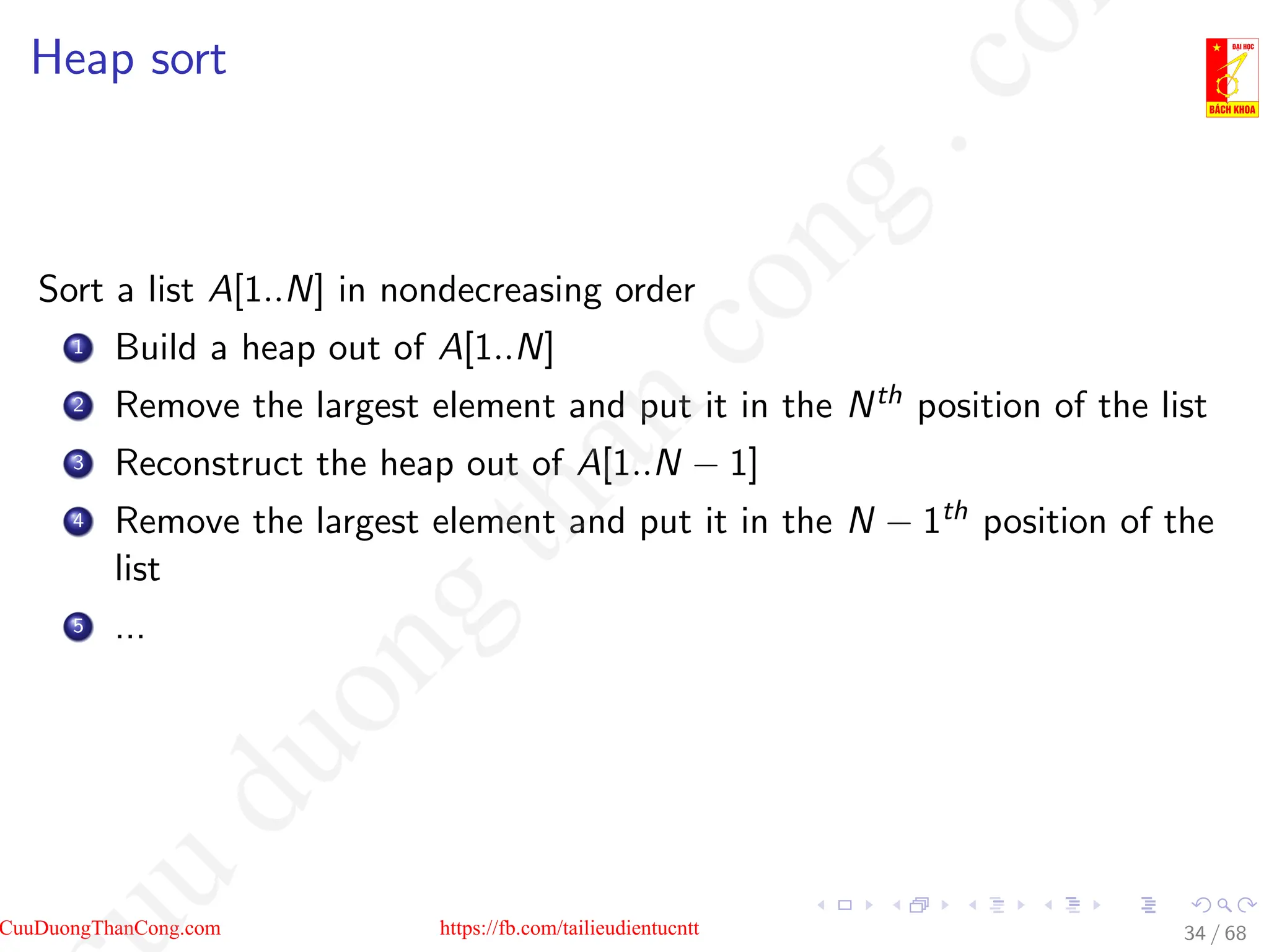 Heap sort
Sort a list A[1..N] in nondecreasing order
1 Build a heap out of A[1..N]
2 Remove the largest element and put it in the Nth position of the list
3 Reconstruct the heap out of A[1..N − 1]
4 Remove the largest element and put it in the N − 1th position of the
list
5 ...
34 / 68
CuuDuongThanCong.com https://fb.com/tailieudientucntt
u
d
u
o
n
g
t
h
a
n
c
o
n
g
.
c
o
 