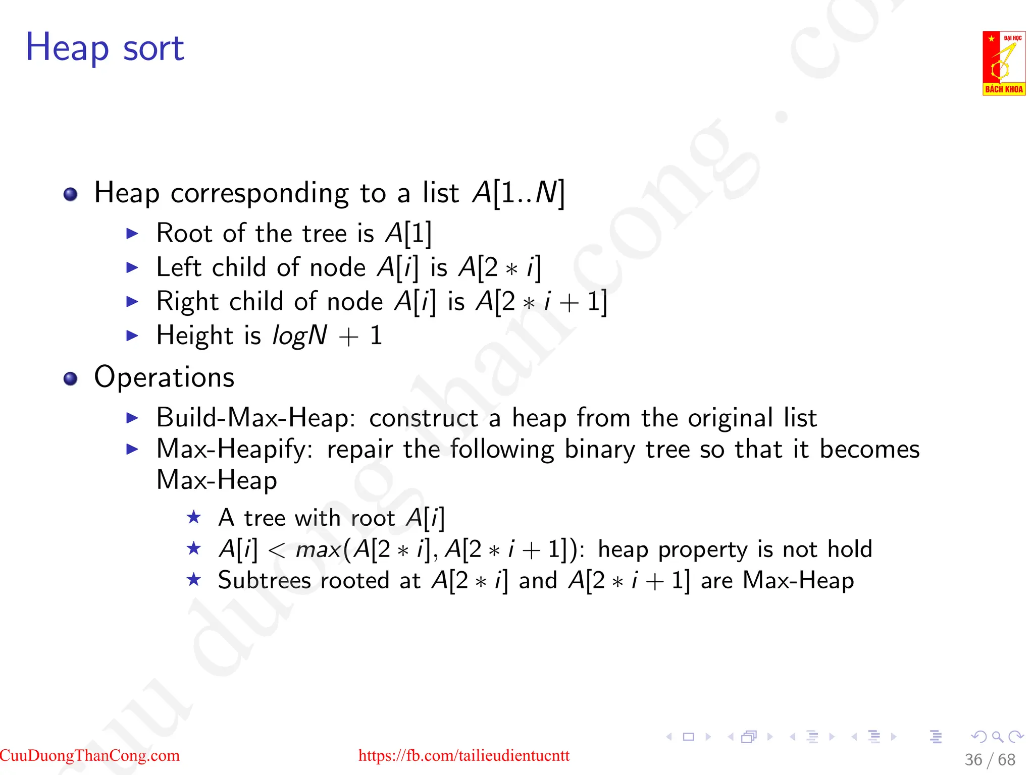 Heap sort
Heap corresponding to a list A[1..N]
I Root of the tree is A[1]
I Left child of node A[i] is A[2 ∗ i]
I Right child of node A[i] is A[2 ∗ i + 1]
I Height is logN + 1
Operations
I Build-Max-Heap: construct a heap from the original list
I Max-Heapify: repair the following binary tree so that it becomes
Max-Heap
F A tree with root A[i]
F A[i]  max(A[2 ∗ i], A[2 ∗ i + 1]): heap property is not hold
F Subtrees rooted at A[2 ∗ i] and A[2 ∗ i + 1] are Max-Heap
36 / 68
CuuDuongThanCong.com https://fb.com/tailieudientucntt
u
d
u
o
n
g
t
h
a
n
c
o
n
g
.
c
o
 
