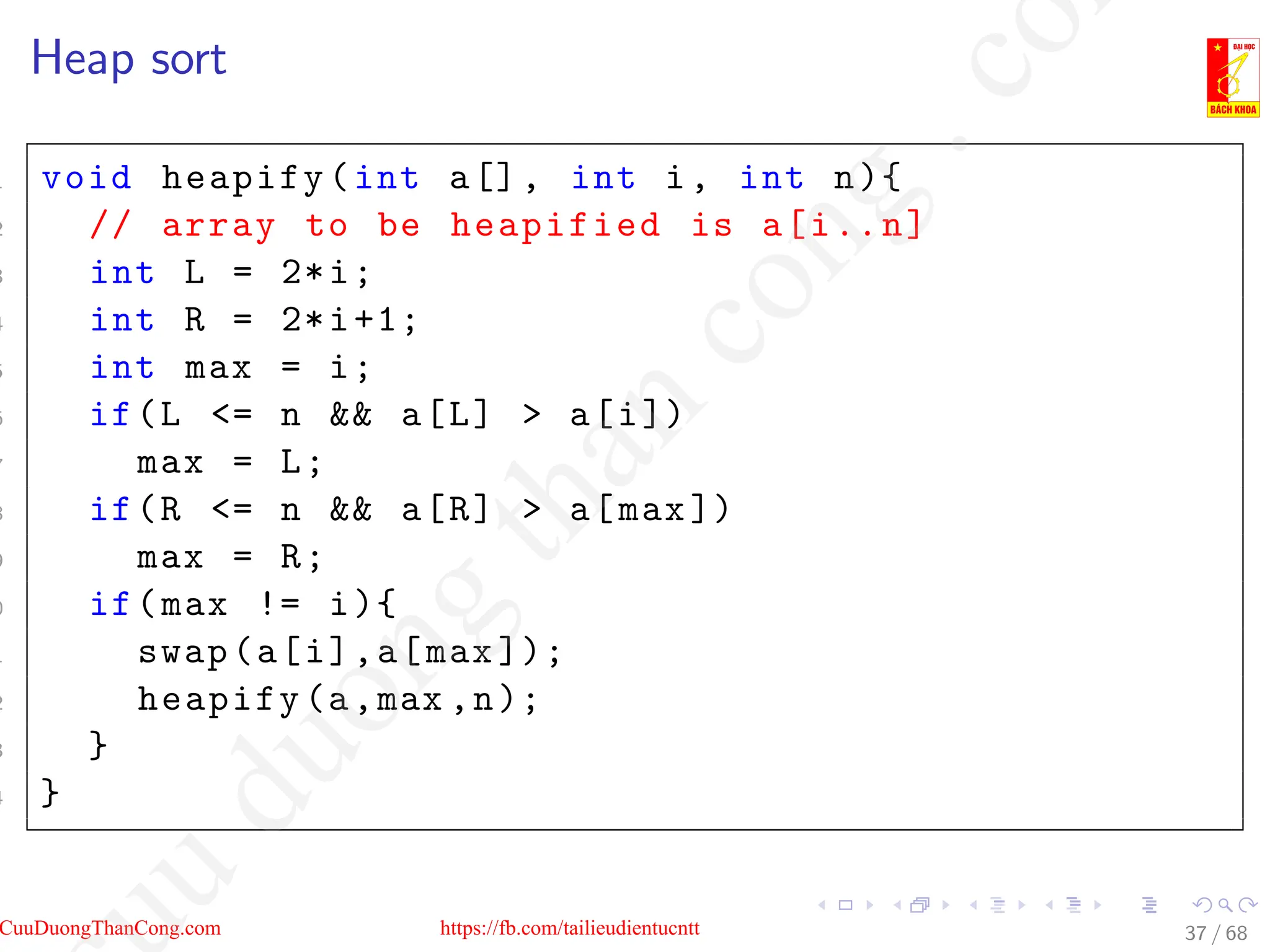 Heap sort
1 void heapify(int a[], int i, int n){
2 // array to be heapified is a[i..n]
3 int L = 2*i;
4 int R = 2*i+1;
5 int max = i;
6 if(L = n  a[L]  a[i])
7 max = L;
8 if(R = n  a[R]  a[max])
9 max = R;
0 if(max != i){
1 swap(a[i],a[max ]);
2 heapify(a,max ,n);
3 }
4 }
37 / 68
CuuDuongThanCong.com https://fb.com/tailieudientucntt
u
d
u
o
n
g
t
h
a
n
c
o
n
g
.
c
o
 