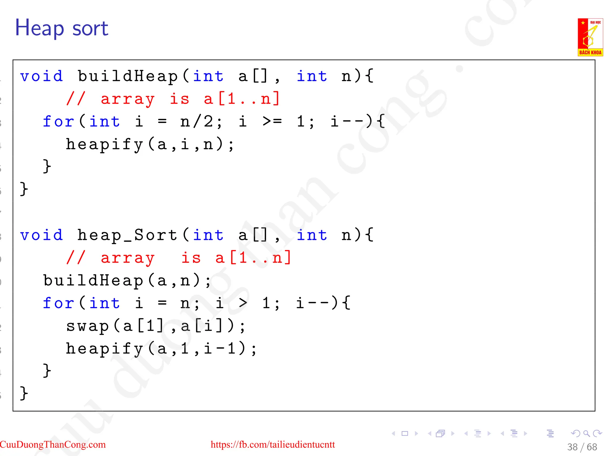Heap sort
1 void buildHeap(int a[], int n){
2 // array is a[1..n]
3 for(int i = n/2; i = 1; i--){
4 heapify(a,i,n);
5 }
6 }
7
8 void heap_Sort(int a[], int n){
9 // array is a[1..n]
0 buildHeap(a,n);
1 for(int i = n; i  1; i--){
2 swap(a[1],a[i]);
3 heapify(a,1,i -1);
4 }
5 }
38 / 68
CuuDuongThanCong.com https://fb.com/tailieudientucntt
u
d
u
o
n
g
t
h
a
n
c
o
n
g
.
c
o
 