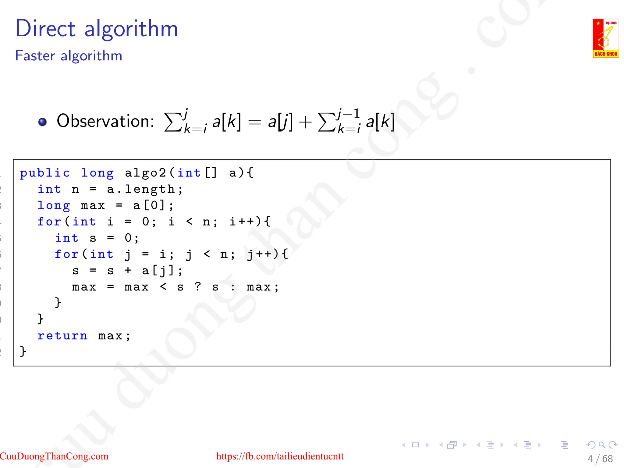 Direct algorithm
Faster algorithm
Observation:
Pj
k=i a[k] = a[j] +
Pj−1
k=i a[k]
1 public long algo2(int [] a){
2 int n = a.length;
3 long max = a[0];
4 for(int i = 0; i  n; i++){
5 int s = 0;
6 for(int j = i; j  n; j++){
7 s = s + a[j];
8 max = max  s ? s : max;
9 }
0 }
1 return max;
2 }
4 / 68
CuuDuongThanCong.com https://fb.com/tailieudientucntt
u
d
u
o
n
g
t
h
a
n
c
o
n
g
.
c
o
 